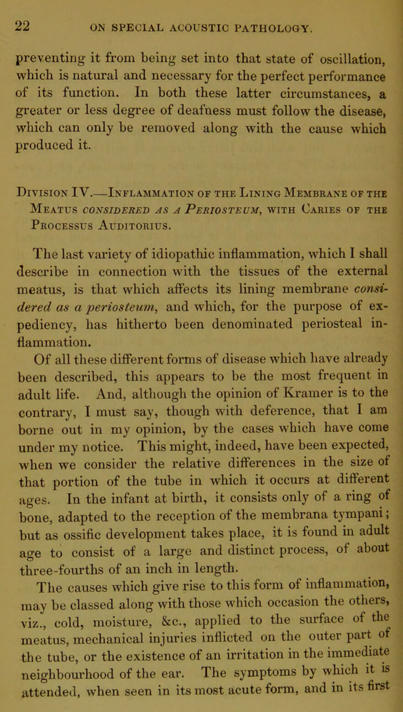 preventing it from being set into that state of oscillation, which is natural and necessary for the perfect performance of its function. In both these latter circumstances, a greater or less degree of deafness must follow the disease, which can only be removed along with the cause which produced it. Division IV.—Inflammation of the Lining Membrane of the Meatus considered as a Periosteum, with Caries of the Processus Auditorius. The last variety of idiopathic inflammation, which I shall describe in connection with the tissues of the external meatus, is that which affects its lining membrane consi- dered as a periosteum, and which, for the purpose of ex- pediency, has hitherto been denominated periosteal in- flammation. Of all these different forms of disease which have already been described, this appears to be the most frequent in adult life. And, although the opinion of Kramer is to the contrary, I must say, though with deference, that I am borne out in my opinion, by the cases which have come under my notice. This might, indeed, have been expected, when we consider the relative differences in the size of that portion of the tube in which it occurs at different ages. In the infant at birth, it consists only of a ring of bone, adapted to the reception of the membrana tympani; but as ossific development takes place, it is found in adult age to consist of a large and distinct process, of about three-fourths of an inch in length. The causes which give rise to this form of inflammation, may be classed along with those which occasion the others, viz., cold, moisture, &c., applied to the surface of the meatus, mechanical injuries inflicted on the outer part of the tube, or the existence of an irritation in the immediate neighbourhood of the ear. The symptoms by which it is attended, when seen in its most acute form, and in its first