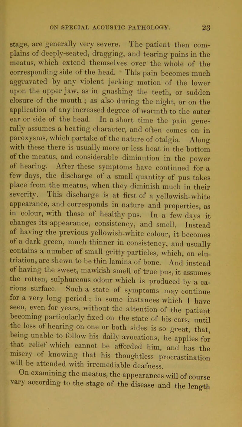 stage, are generally very severe. The patient then com- plains of deeply-seated, dragging, and tearing pains in the meatus, which extend themselves over the whole of the corresponding side of the head. This pain becomes much aggravated by any violent jerking motion of the lower upon the upper jaw, as in gnashing the teeth, or sudden closure of the mouth ; as also during the night, or on the application of any increased degree of warmth to the outer ear or side of the head. In a short time the pain gene- rally assumes a beating character, and often comes on in paroxysms, which partake of the nature of otalgia. Along with these there is usually more or less heat in the bottom of the meatus, and considerable diminution in the power of hearing. After these symptoms have continued for a few days, the discharge of a small quantity of pus takes place from the meatus, when they diminish much in their severity. This discharge is at first of a yellowish-white appearance, and corresponds in nature and properties, as in colour, with those of healthy pus. In a few days it changes its appearance, consistency, and smell. Instead of having the previous yellowish-white colour, it becomes of a dark green, much thinner in consistency, and usually contains a number of small gritty particles, which, on elu- triation, are shewn to be thin lamina of bone. And instead of having the sweet, mawkish smell of true pus, it assumes the rotten, sulphureous odour which is produced by a ca- rious surface. Such a state of symptoms may continue for a very long period ; in some instances which I have seen, even for years, without the attention of the patient becoming particularly fixed on the state of his ears, until the loss of hearing on one or both sides is so great, that, being unable to follow his daily avocations, he applies for that relief which cannot be afforded him, and has the misery of knowing that his thoughtless procrastination will be attended with irremediable deafness. On examining the meatus, the appearances will of course vary according to the stage of the disease and the length
