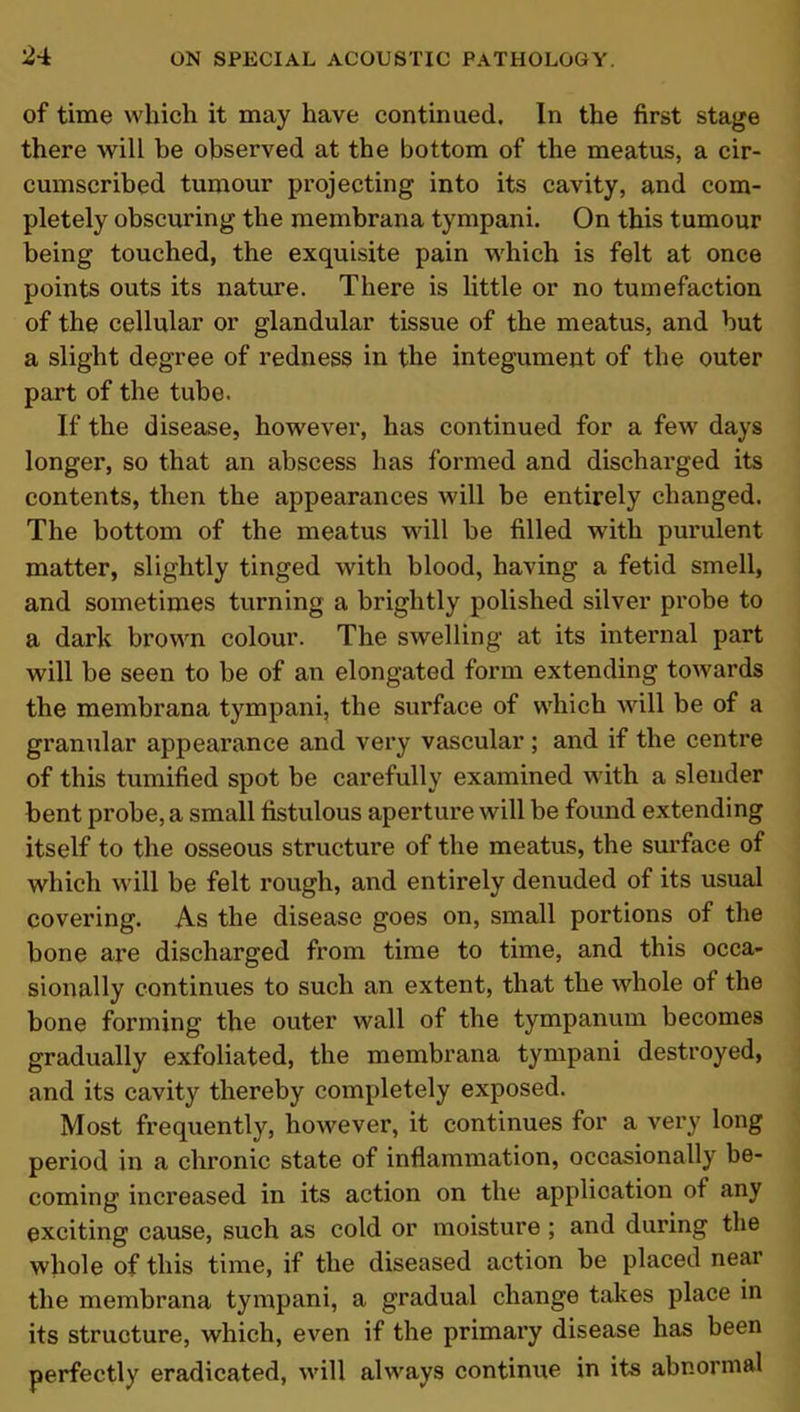 of time which it may have continued. In the first stage there will be observed at the bottom of the meatus, a cir- cumscribed tumour projecting into its cavity, and com- pletely obscuring the membrana tympani. On this tumour being touched, the exquisite pain which is felt at once points outs its nature. There is little or no tumefaction of the cellular or glandular tissue of the meatus, and but a slight degree of redness in the integument of the outer part of the tube. If the disease, however, has continued for a few days longer, so that an abscess has formed and discharged its contents, then the appearances will be entirely changed. The bottom of the meatus Mull be filled with purulent matter, slightly tinged with blood, having a fetid smell, and sometimes turning a brightly polished silver probe to a dark brown colour. The swelling at its internal part will be seen to be of an elongated form extending towards the membrana tympani, the surface of which will be of a granular appearance and very vascular; and if the centre of this tumified spot be carefully examined with a slender bent probe, a small fistulous aperture will be found extending itself to the osseous structure of the meatus, the surface of which will be felt rough, and entirely denuded of its usual covering. As the disease goes on, small portions of the bone are discharged from time to time, and this occa- sionally continues to such an extent, that the whole of the bone forming the outer wall of the tympanum becomes gradually exfoliated, the membrana tympani destroyed, and its cavity thereby completely exposed. Most frequently, however, it continues for a very long period in a chronic state of inflammation, occasionally be- coming increased in its action on the application of any exciting cause, such as cold or moisture ; and during the whole of this time, if the diseased action be placed near the membrana tympani, a gradual change takes place in its structure, which, even if the primary disease has been perfectly eradicated, will always continue in its abnormal