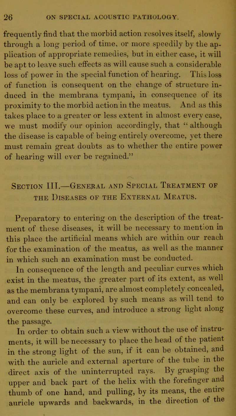 frequently find that the morbid action resolves itself, slowly through a long period of time, or more speedily by the ap- plication of appropriate remedies, but in either case, it will be apt to leave such effects as will cause such a considerable loss of power in the special function of hearing. This loss of function is consequent on the change of structure in- duced in the membrana tympani, in consequence of its proximity to the morbid action in the meatus. And as this takes place to a greater or less extent in almost every case, wre must modify our opinion accordingly, that “ although the disease is capable of being entirely overcome, yet there must remain great doubts as to whether the entire power of hearing will ever be regained.” Section lIT.—General and Special Treatment of the Diseases of the External Meatus. Preparatory to entering on the description of the treat- ment of these diseases, it will be necessary to mention in this place the artificial means which are within our reach for the examination of the meatus, as well as the manner in which such an examination must be conducted. In consequence of the length and peculiar curves which exist in the meatus, the greater part of its extent, as well as the membrana tympani, are almost completely concealed, and can only be explored by such means as will tend to overcome these curves, and introduce a strong light along the passage. In order to obtain such a view without the use of instru- ments, it will be necessary to place the head of the patient in the strong light of the sun, if it can be obtained, and with the auricle and external aperture of the tube in the direct axis of the uninterrupted rays. By grasping the upper and back part of the helix with the forefinger and thumb of one hand, and pulling, by its means, the entiie auricle upwards and backwards, in the direction of the
