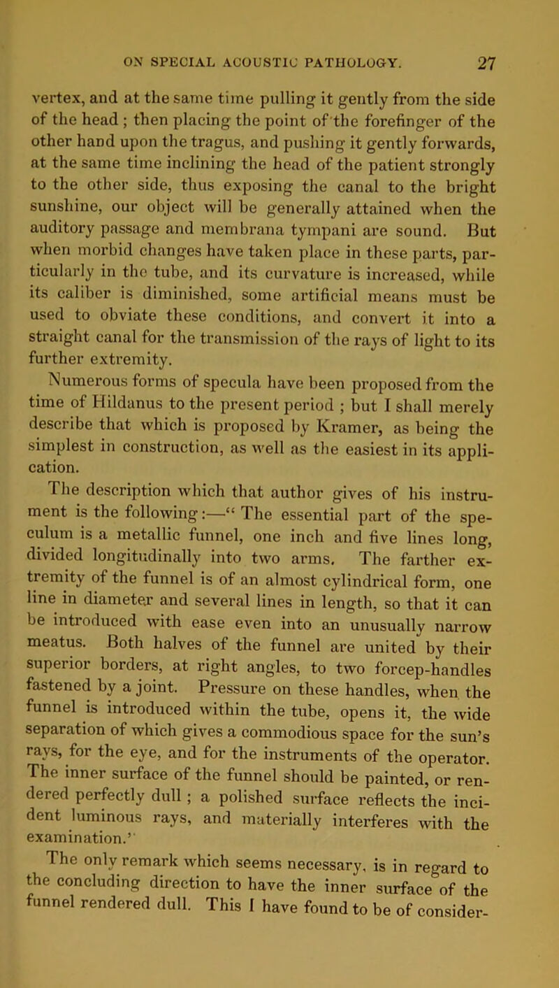 vertex, and at the same time pulling it gently from the side of the head ; then placing the point of the forefinger of the other hand upon the tragus, and pushing it gently forwards, at the same time inclining the head of the patient strongly to the other side, thus exposing the canal to the bright sunshine, our object will be generally attained when the auditory passage and membrana tympani are sound. But when morbid changes have taken place in these parts, par- ticularly in the tube, and its curvature is increased, while its caliber is diminished, some artificial means must be used to obviate these conditions, and convert it into a straight canal for the transmission of the rays of light to its further extremity. Numerous forms of specula have been proposed from the time of Hildanus to the present period ; but 1 shall merely describe that which is proposed by Kramer, as being the simplest in construction, as well as the easiest in its appli- cation. The description which that author gives of his instru- ment is the following:—“ The essential part of the spe- culum is a metallic funnel, one inch and five lines long, divided longitudinally into two arms. The farther ex- tremity of the funnel is of an almost cylindrical form, one line in diameter and several lines in length, so that it can be introduced with ease even into an unusually narrow meatus. Both halves of the funnel are united by their superior borders, at right angles, to two forcep-handles fastened by a joint. Pressure on these handles, when the funnel is introduced within the tube, opens it, the wide separation of which gives a commodious space for the sun’s rays, for the eye, and for the instruments of the operator. The inner surface of the funnel should be painted, or ren- dered perfectly dull; a polished surface reflects the inci- dent luminous rays, and materially interferes with the examination.*' The only remark which seems necessary, is in regard to the concluding direction to have the inner surface of the funnel rendered dull. This 1 have found to be of consider-