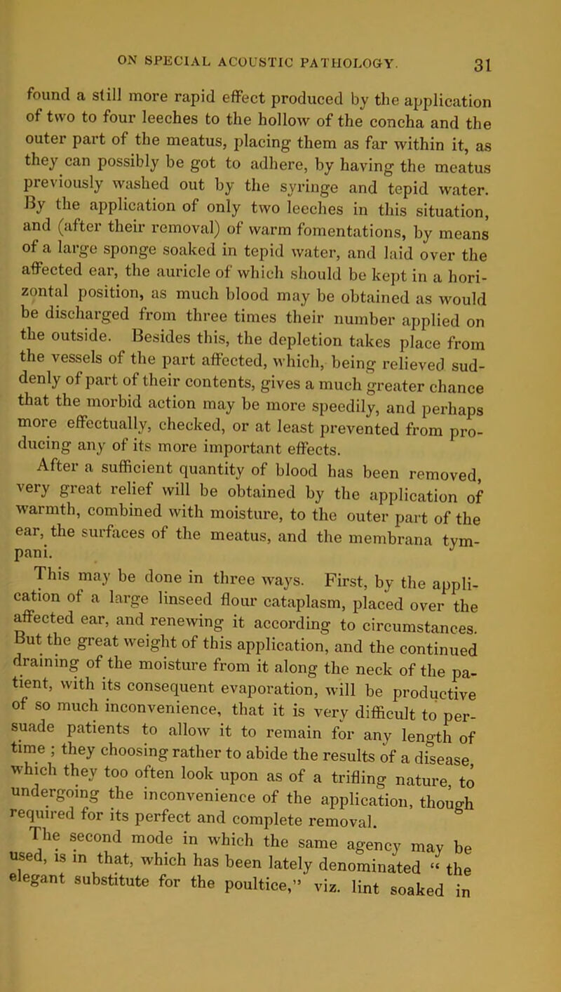 found a still more rapid effect produced by the application of two to four leeches to the hollow of the concha and the outer part of the meatus, placing them as far within it, as they can possibly be got to adhere, by having the meatus previously washed out by the syringe and tepid water. By the application of only two leeches in this situation, and (after their removal) of warm fomentations, by means of a large sponge soaked in tepid water, and laid over the affected ear, the auricle of which should be kept in a hori- zontal position, as much blood may be obtained as would be discharged from three times their number applied on the outside. Besides this, the depletion takes place from the vessels of the part affected, which, being relieved sud- denly of part of their contents, gives a much greater chance that the morbid action may be more speedily, and perhaps more effectually, checked, or at least prevented from pro- ducing any of its more important effects. Aftei a sufficient quantity of blood has been removed, very great relief will be obtained by the application of warmth, combined with moisture, to the outer part of the ear, the surfaces of the meatus, and the membrana tym- pani. J This may be done in three ways. First, by the appli- cation of a large linseed flour cataplasm, placed over the affected ear, and renewing it according to circumstances. But the great weight of this application, and the continued draining of the moisture from it along the neck of the pa- tient, with its consequent evaporation, will be productive of so much inconvenience, that it is very difficult to per- suade patients to allow it to remain for any leno-th of time ; they choosing rather to abide the results of a dfsease which they too often look upon as of a trifling nature to undergoing the inconvenience of the application, though required for its perfect and complete removal. The second mode in which the same agency may be used, is in that, which has been lately denominated “ the elegant substitute for the poultice,” viz. lint soaked in