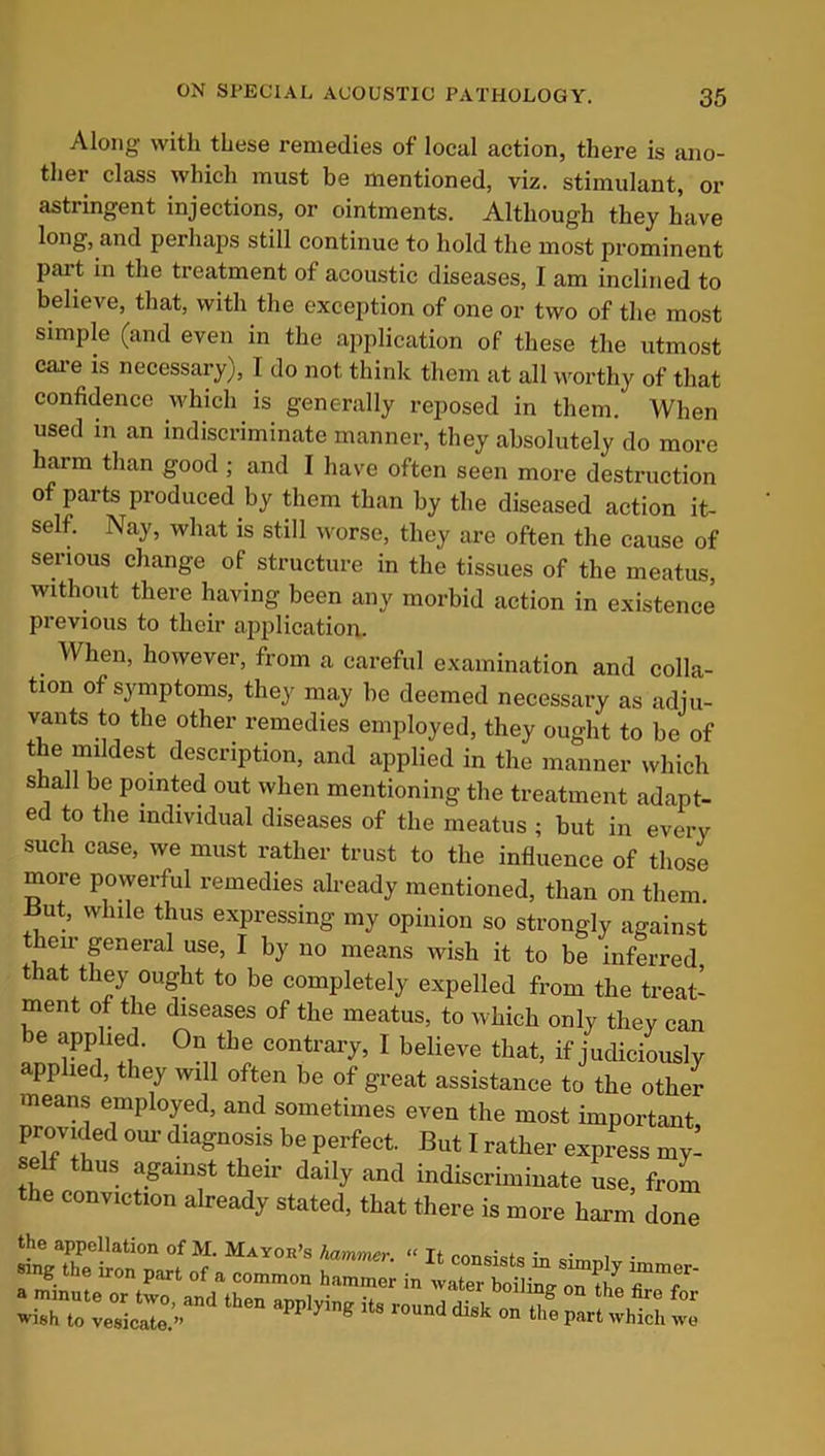 Along with these remedies of local action, there is ano- ther class which must be mentioned, viz. stimulant, or astringent injections, or ointments. Although they have long, and perhaps still continue to hold the most prominent Part in the treatment of acoustic diseases, I am inclined to believe, that, with the exception of one or two of the most simple (and even in the application of these the utmost care is necessary), I do not think them at all worthy of that confidence which is generally reposed in them. When used in an indiscriminate manner, they absolutely do more harm than good ; and I have often seen more destruction of parts produced by them than by the diseased action it- self. Nay, what is still worse, they are often the cause of serious change of structure in the tissues of the meatus, without there having been any morbid action in existence previous to their application. . When> however, from a careful examination and colla- tion of symptoms, they may be deemed necessary as adju- vants to the other remedies employed, they ought to be of the mildest description, and applied in the manner which shall be pointed out when mentioning the treatment adapt- ed to the individual diseases of the meatus ; but in every such case, we must rather trust to the influence of those more povyerful remedies already mentioned, than on them. ~ut, while thus expressing my opinion so strongly against their general use, I by no means wish it to be infm-rori wish to vesicate.” disk on the part which we