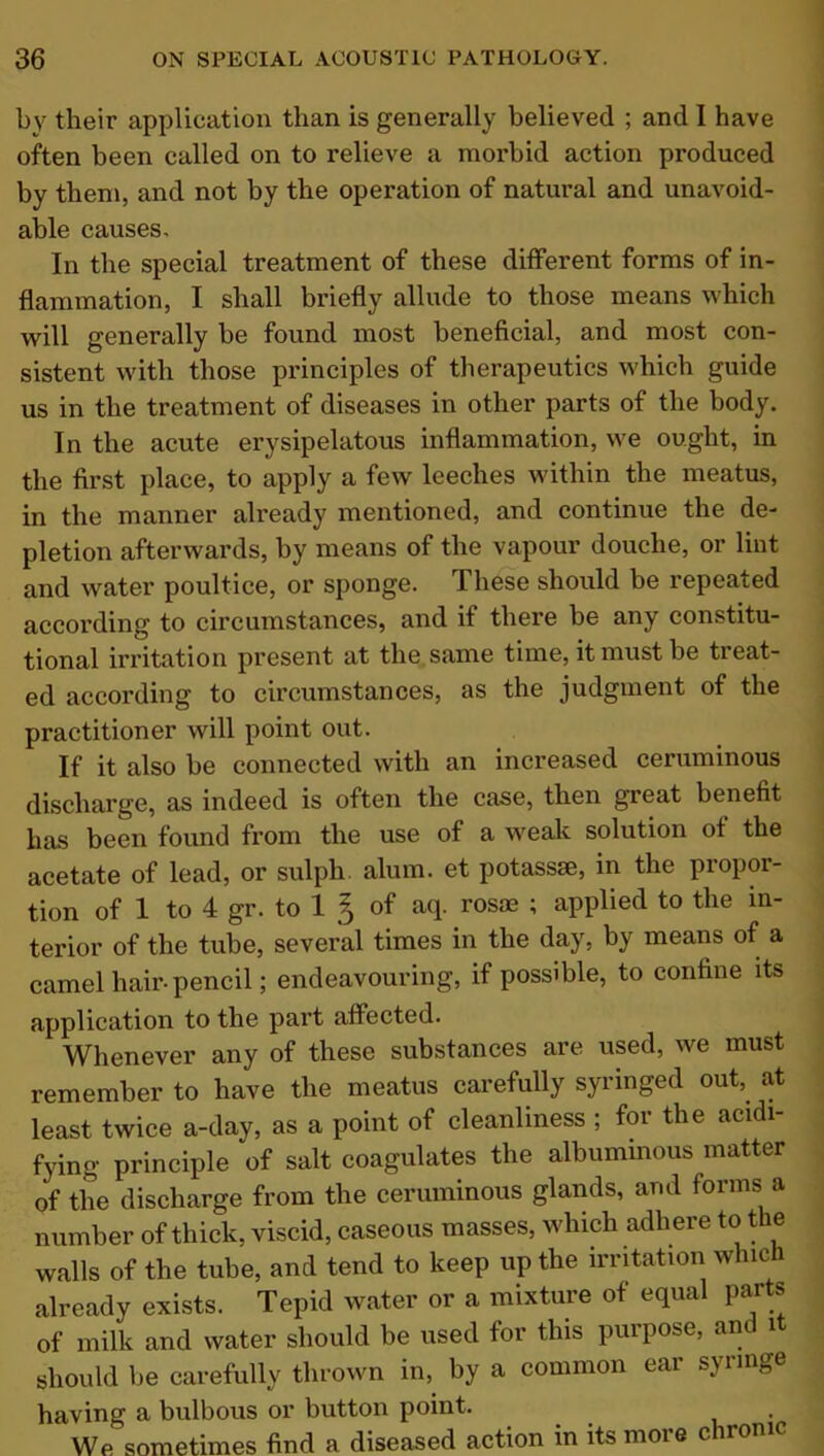 by their application than is generally believed ; and I have often been called on to relieve a morbid action produced by them, and not by the operation of natural and unavoid- able causes. In the special treatment of these different forms of in- flammation, I shall briefly allude to those means which will generally be found most beneficial, and most con- sistent with those principles of therapeutics which guide us in the treatment of diseases in other parts of the body. In the acute erysipelatous inflammation, we ought, in the first place, to apply a few leeches within the meatus, in the manner already mentioned, and continue the de- pletion afterwards, by means of the vapour douche, or lint and water poultice, or sponge. These should be repeated according to circumstances, and if there be any constitu- tional irritation present at the same time, it must be treat- ed according to circumstances, as the judgment of the practitioner will point out. If it also be connected with an increased ceruminous discharge, as indeed is often the case, then great benefit has been found from the use of a weak solution of the acetate of lead, or sulph alum, et potassae, in the propor- tion of 1 to 4 gr. to 1 § of aq. rosae ; applied to the in- terior of the tube, several times in the day, by means of a camel hair-pencil; endeavouring, if possible, to confine its application to the part affected. Whenever any of these substances are used, we must remember to have the meatus carefully syiinged out,, at least twice a-day, as a point of cleanliness ; for the acidi- fying principle of salt coagulates the albuminous matter of the discharge from the ceruminous glands, and forms a number of thick, viscid, caseous masses, which adh ere to the walls of the tube, and tend to keep up the irritation which already exists. Tepid water or a mixture of equal parts of milk and water should be used for this purpose, and it should be carefully thrown in, by a common ear syringe having a bulbous or button point. . We sometimes find a diseased action in its moie cuo