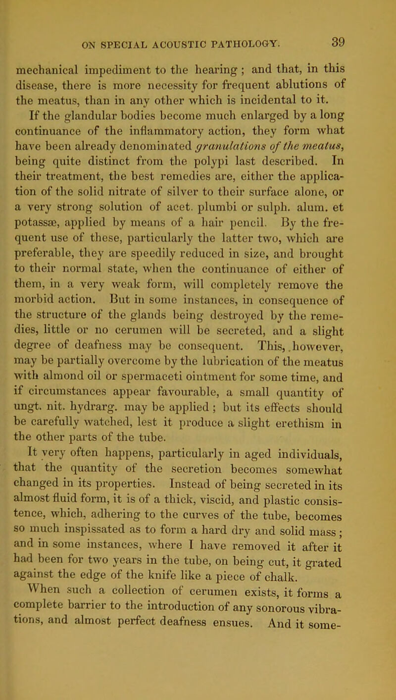mechanical impediment to the hearing ; and that, in this disease, there is more necessity for frequent ablutions of the meatus, than in any other which is incidental to it. If the glandular bodies become much enlarged by a long continuance of the inflammatory action, they form what have been already denominated granulations of the meatus, being quite distinct from the polypi last described. In their treatment, the best remedies are, either the applica- tion of the solid nitrate of silver to their surface alone, or a very strong solution of acet. plumbi or sulph. alum, et potassm, applied by means of a hair pencil. By the fre- quent use of these, particularly the latter two, which are preferable, they are speedily reduced in size, and brought to their normal state, when the continuance of either of them, in a very weak form, will completely remove the morbid action. But in some instances, in consequence of the structure of the glands being destroyed by the reme- dies, little or no cerumen will be secreted, and a slight degree of deafness may be consequent. This,. however, may be partially overcome by the lubrication of the meatus with almond oil or spermaceti ointment for some time, and if circumstances appear favourable, a small quantity of ungt. nit. hydrarg. may be applied ; but its effects should be carefully watched, lest it produce a slight erethism in the other parts of the tube. It very often happens, particularly in aged individuals, that the quantity of the secretion becomes somewhat changed in its properties. Instead of being secreted in its almost fluid form, it is of a thick, viscid, and plastic consis- tence, which, adhering to the curves of the tube, becomes so much inspissated as to form a hard dry and solid mass; and in some instances, where I have removed it after it had been for two years in the tube, on being cut, it grated against the edge of the knife like a piece of chalk. When such a collection of cerumen exists, it forms a complete barrier to the introduction of any sonorous vibra- tions, and almost perfect deafness ensues. And it some-