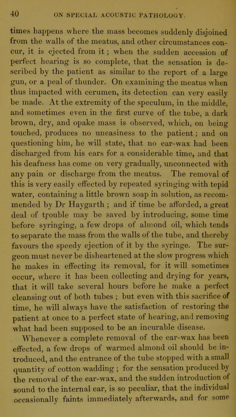 times happens where the mass becomes suddenly disjoined from the walls of the meatus, and other circumstances con- cur, it is ejected from it; when the sudden accession of perfect hearing is so complete, that the sensation is de- scribed by the patient as similar to the report of a large gun, or a peal of thunder. On examining the meatus when thus impacted with cerumen, its detection can very easily be made. At the extremity of the speculum, in the middle, and sometimes even in the first curve of the tube, a dark brown, dry, and opake mass is observed, which, on being touched, produces no uneasiness to the patient; and on cpiestioning him, he will state, that no ear-wax had been discharged from his ears for a considerable time, and that his deafness has come on very gradually, unconnected with any pain or discharge from the meatus. The removal of this is very easily effected by repeated syringing with tepid water, containing a little brown soap in solution, as recom- mended by Dr Haygarth ; and if time be afforded, a great deal of trouble may be saved by introducing, some time before syringing, a few drops of almond oil, which tends to separate the mass from the walls of the tube, and thereby favours the speedy ejection of it by the syringe. The sur- geon must never be disheartened at the slow progress which he makes in effecting its removal, for it will sometimes occur, where it has been collecting and drying for years, that it will take several hours before he make a perfect cleansing out of both tubes ; but even with this sacrifice of time, he will always have the satisfaction of restoring the patient at once to a perfect state of hearing, and removing what had been supposed to be an incurable disease. Whenever a complete removal of the ear-wax has been effected, a few drops of warmed almond oil should be in- troduced, and the entrance of the tube stopped with a small quantity of cotton wadding ; for the sensation produced by the removal of the ear-wax, and the sudden introduction of sound to the internal ear, is so peculiar, that the individual occasionally faints immediately afterwards, and for some