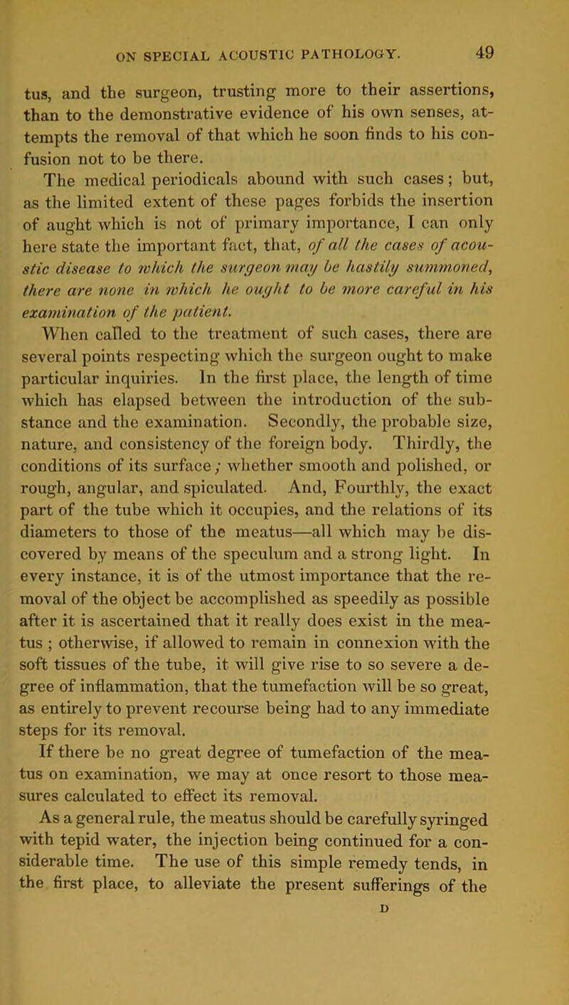 tus, and the surgeon, trusting more to their assertions, than to the demonstrative evidence of his own senses, at- tempts the removal of that which he soon finds to his con- fusion not to be there. The medical periodicals abound with such cases; but, as the limited extent of these pages forbids the insertion of aught which is not of primary importance, I can only here state the important fact, that, of all the cases of acou- stic disease to which the surgeon may be hastily summoned, there are none in which he ought to be more careful in his examination of the patient. When called to the treatment of such cases, there are several points respecting which the surgeon ought to make particular inquiries. In the first place, the length of time which has elapsed between the introduction of the sub- stance and the examination. Secondly, the probable size, nature, and consistency of the foreign body. Thirdly, the conditions of its surface; whether smooth and polished, or rough, angular, and spiculated. And, Fourthly, the exact part of the tube which it occupies, and the relations of its diameters to those of the meatus—all which may be dis- covered by means of the speculum and a strong light. In every instance, it is of the utmost importance that the re- moval of the object be accomplished as speedily as possible after it is ascei’tained that it really does exist in the mea- tus ; otherwise, if allowed to remain in connexion with the soft tissues of the tube, it will give rise to so severe a de- gree of inflammation, that the tumefaction will be so great, as entirely to prevent recourse being had to any immediate steps for its removal. If there be no great degree of tumefaction of the mea- tus on examination, we may at once resort to those mea- sures calculated to effect its removal. As a general rule, the meatus should be carefully syringed with tepid water, the injection being continued for a con- siderable time. The use of this simple remedy tends, in the first place, to alleviate the present sufferings of the D