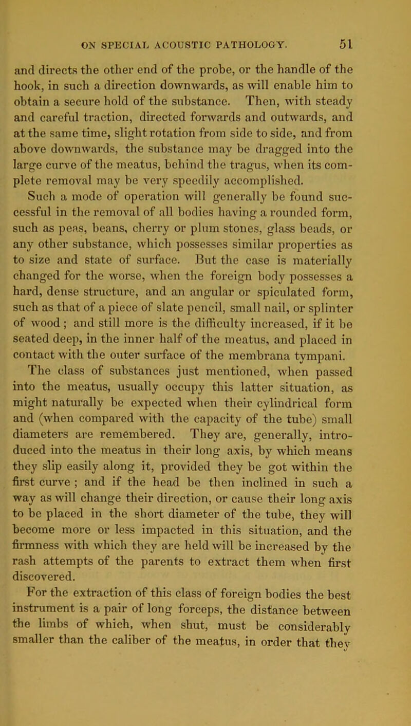 and directs the other end of the probe, or the handle of the hook, in such a direction downwards, as will enable him to obtain a secure hold of the substance. Then, with steady and careful traction, directed forwards and outwards, and at the same time, slight rotation from side to side, and from above downwards, the substance may be dragged into the large curve of the meatus, behind the tragus, when its com- plete removal may be very speedily accomplished. Such a mode of operation will generally be found suc- cessful in the removal of all bodies having a rounded form, such as peas, beans, cherry or plum stones, glass beads, or any other substance, which possesses similar properties as to size and state of surface. But the case is materially changed for the worse, when the foreign body possesses a hard, dense structure, and an angular or spiculated form, such as that of a piece of slate pencil, small nail, or splinter of wood ; and still more is the difficulty increased, if it be seated deep, in the inner half of the meatus, and placed in contact with the outer surface of the membrana tympani. The class of substances just mentioned, when passed into the meatus, usually occupy this latter situation, as might naturally be expected when their cylindrical form and (when compared with the capacity of the tube) small diameters are remembered. They are, generally, intro- duced into the meatus in their long axis, by which means they slip easily along it, provided they be got within the first curve ; and if the head be then inclined in such a way as will change their direction, or cause their long axis to be placed in the short diameter of the tube, they will become more or less impacted in this situation, and the firmness with which they are held will be increased by the rash attempts of the parents to extract them when first discovered. For the extraction of this class of foreign bodies the best instrument is a pair of long forceps, the distance between the limbs of which, when shut, must be considerably smaller than the caliber of the meatus, in order that they
