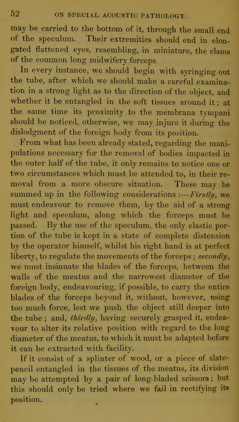 may be carried to the bottom of it, through the small end of the speculum. Their extremities should end in elon- gated flattened eyes, resembling, in miniature, the clams of the common long midwifery forceps. In every instance, we should begin with syringing out the tube, after which we should make a careful examina- tion in a strong light as to the direction of the object, and whether it be entangled in the soft tissues around it; at the same time its proximity to the membrana tympani should be noticed, otherwise, we may injure it during the dislodgment of the foreign body from its position. From what has been already stated, regarding the mani- pulations necessary for the removal of bodies impacted in the outer half of the tube, it only remains to notice one or two circumstances which must be attended to, in their re- moval from a more obscure situation. These may be summed up in the following considerations :—Firstly, we must endeavour to remove them, by the aid of a strong light and speculum, along which the forceps must be passed. By the use of the speculum, the only elastic por- tion of the tube is kept in a state of complete distension by the operator himself, whilst his right hand is at perfect liberty, to regulate the movements of the forceps ; secondly, we must insinuate the blades of the forceps, between the walls of the meatus and the narrowest diameter of the foreign body, endeavouring, if possible, to carry the entire blades of the forceps beyond it, without, however, using too much force, lest we push the object still deeper into the tube ; and, thirdly, having securely grasped it, endea- vour to alter its relative position with regard to the long diameter of the meatus, to which it must be adapted before it can be extracted with facility. If it consist of a splinter of wood, or a piece of slate- pencil entangled in the tissues of the meatus, its division may be attempted by a pair of long-bladed scissors; but this should only be tried where we fail in rectifying its position.