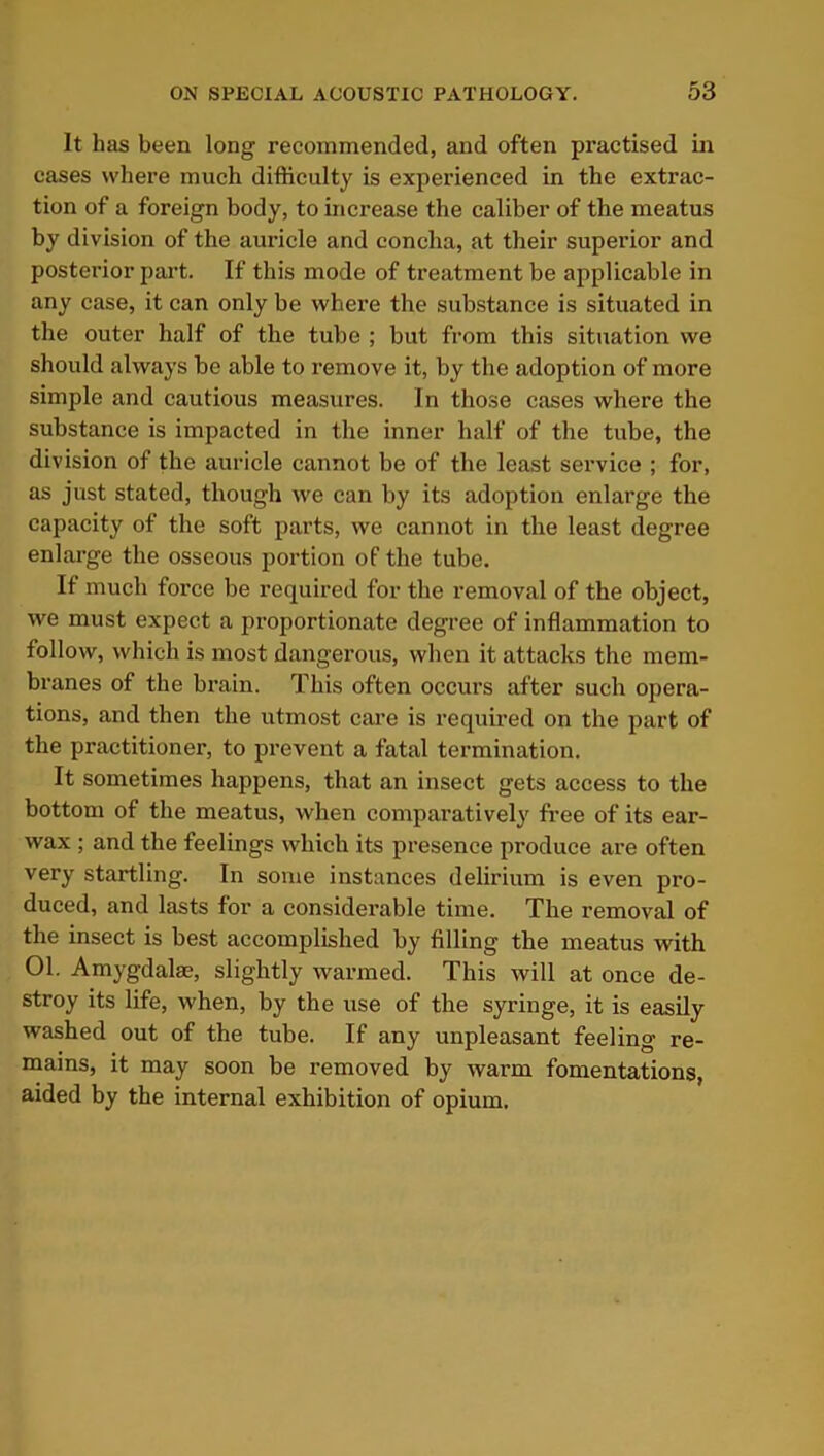 It has been long recommended, and often practised in cases where much difficulty is experienced in the extrac- tion of a foreign body, to increase the caliber of the meatus by division of the auricle and concha, at their superior and posterior part. If this mode of treatment be applicable in any case, it can only be where the substance is situated in the outer half of the tube ; but from this situation we should always be able to remove it, by the adoption of more simple and cautious measures. In those cases where the substance is impacted in the inner half of the tube, the division of the auricle cannot be of the least service ; for, as just stated, though we can by its adoption enlarge the capacity of the soft parts, we cannot in the least degree enlarge the osseous portion of the tube. If much force be required for the removal of the object, we must expect a proportionate degree of inflammation to follow, which is most dangerous, when it attacks the mem- branes of the brain. This often occurs after such opera- tions, and then the utmost care is required on the part of the practitioner, to prevent a fatal termination. It sometimes happens, that an insect gets access to the bottom of the meatus, when comparatively free of its ear- wax ; and the feelings which its presence produce are often very startling. In some instances delirium is even pro- duced, and lasts for a considerable time. The removal of the insect is best accomplished by filling the meatus with 01. Amygdalae, slightly warmed. This will at once de- stroy its life, when, by the use of the syringe, it is easily washed out of the tube. If any unpleasant feeling re- mains, it may soon be removed by warm fomentations, aided by the internal exhibition of opium.