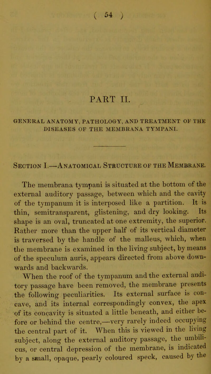 PART II. GENERAL ANATOMY, PATHOLOGY, AND TREATMENT OF THE DISEASES OF THE MEMBRANA TYMPANI. Section I.—Anatomical Structure of the Membrane. The membrana tympani is situated at the bottom of the external auditory passage, between which and the cavity of the tympanum it is interposed like a partition. It is thin, semitransparent, glistening, and dry looking. Its shape is an oval, truncated at one extremity, the superior. Rather more than the upper half of its vertical diameter is traversed by the handle of the malleus, which, when the membrane is examined in the living subject, by means of the speculum auris, appears directed from above down- wards and backwards. When the roof of the tympanum and the external audi- tory passage have been removed, the membrane presents the following peculiarities. Its external surface is con- cave, and its internal correspondingly convex, the apex of its concavity is situated a little beneath, and either be- fore or behind the centre,—very rarely indeed occupying the central part of it. When this is viewed in the li\ ing subject, along the external auditory passage, the umbili- cus, or central depression of the membrane, is indicated by a small, opaque, pearly coloured speck, caused by the