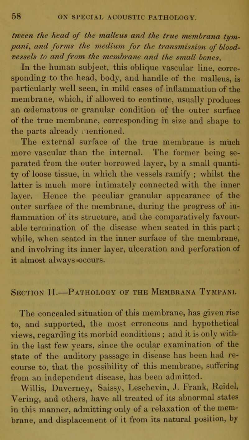 tween the head of the malleus and the true membrana tym- panic and forms the medium for the transmission of blood- vessels to and from the membrane and the small bones. In the human subject, this oblique vascular line, corre- sponding to the head, body, and handle of the malleus, is particularly well seen, in mild cases of inflammation of the membrane, which, if allowed to continue, usually produces an cedematous or granular condition of the outer surface of the true membrane, corresponding in size and shape to the parts already mentioned. The external surface of the true membrane is much more vascular than the internal. The former being se- parated from the outer borrowed layer, by a small quanti- ty of loose tissue, in which the vessels ramify ; whilst the latter is much more intimately connected with the inner layer. Hence the peculiar granular appearance of the outer surface of the membrane, during the progress of in- flammation of its structure, and the comparatively favour- able termination of the disease when seated in this part; while, when seated in the inner surface of the membrane, and involving its inner layer, ulceration and perforation of it almost always occurs. Section II.—Pathology of the Membrana Tympani. The concealed situation of this membrane, has given rise to, and supported, the most erroneous and hypothetical views, regarding its morbid conditions ; and it is only with- in the last few years, since the ocular examination of the state of the auditory passage in disease has been had re- course to, that the possibility of this membrane, suffering from an independent disease, has been admitted. Willis, Duverney, Saissy, Leschevin, J. Frank, Reidel, Vering, and others, have all treated of its abnormal states in this manner, admitting only of a relaxation of the mem- brane, and displacement of it from its natural position, by