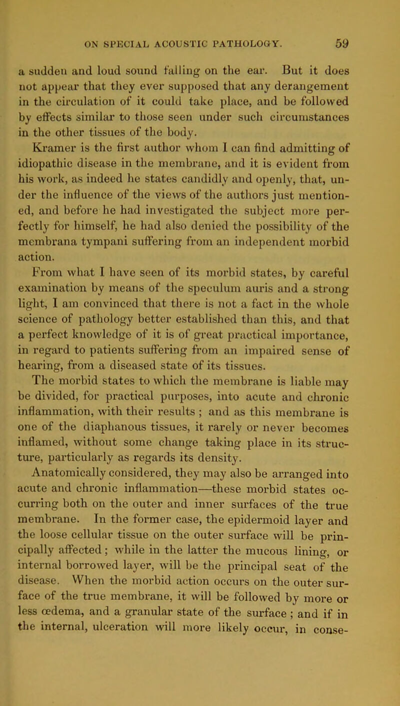 a sudden and loud sound falling on the ear. But it does not appear that they ever supposed that any derangement in the circulation of it could take place, and be followed by effects similar to those seen under such circumstances in the other tissues of the body. Kramer is the first author whom I can find admitting of idiopathic disease in the membrane, and it is evident from his work, as indeed he states candidly and openly, that, un- der the influence of the views of the authors just mention- ed, and before he had investigated the subject more per- fectly for himself, he had also denied the possibility of the membrana tympani suffering from an independent morbid action. From what I have seen of its morbid states, by careful examination by means of the speculum auris and a strong light, I am convinced that there is not a fact in the whole science of pathology better established than this, and that a perfect knowledge of it is of great practical importance, in regard to patients suffering from an impaired sense of hearing, from a diseased state of its tissues. The morbid states to which the membrane is liable may be divided, for practical purposes, into acute and chronic inflammation, with their results ; and as this membrane is one of the diaphanous tissues, it rarely or never becomes inflamed, without some change taking place in its struc- ture, particularly as regards its density. Anatomically considered, they may also be arranged into acute and chronic inflammation—these morbid states oc- curring both on the outer and inner surfaces of the true membrane. In the former case, the epidermoid layer and the loose cellular tissue on the outer surface will be prin- cipally affected; while in the latter the mucous lining, or internal borrowed layer, will be the principal seat of the disease. When the morbid action occurs on the outer sur- face of the true membrane, it will be followed by more or less oedema, and a granular state of the surface ; and if in the internal, ulceration will more likely occur, in conse-