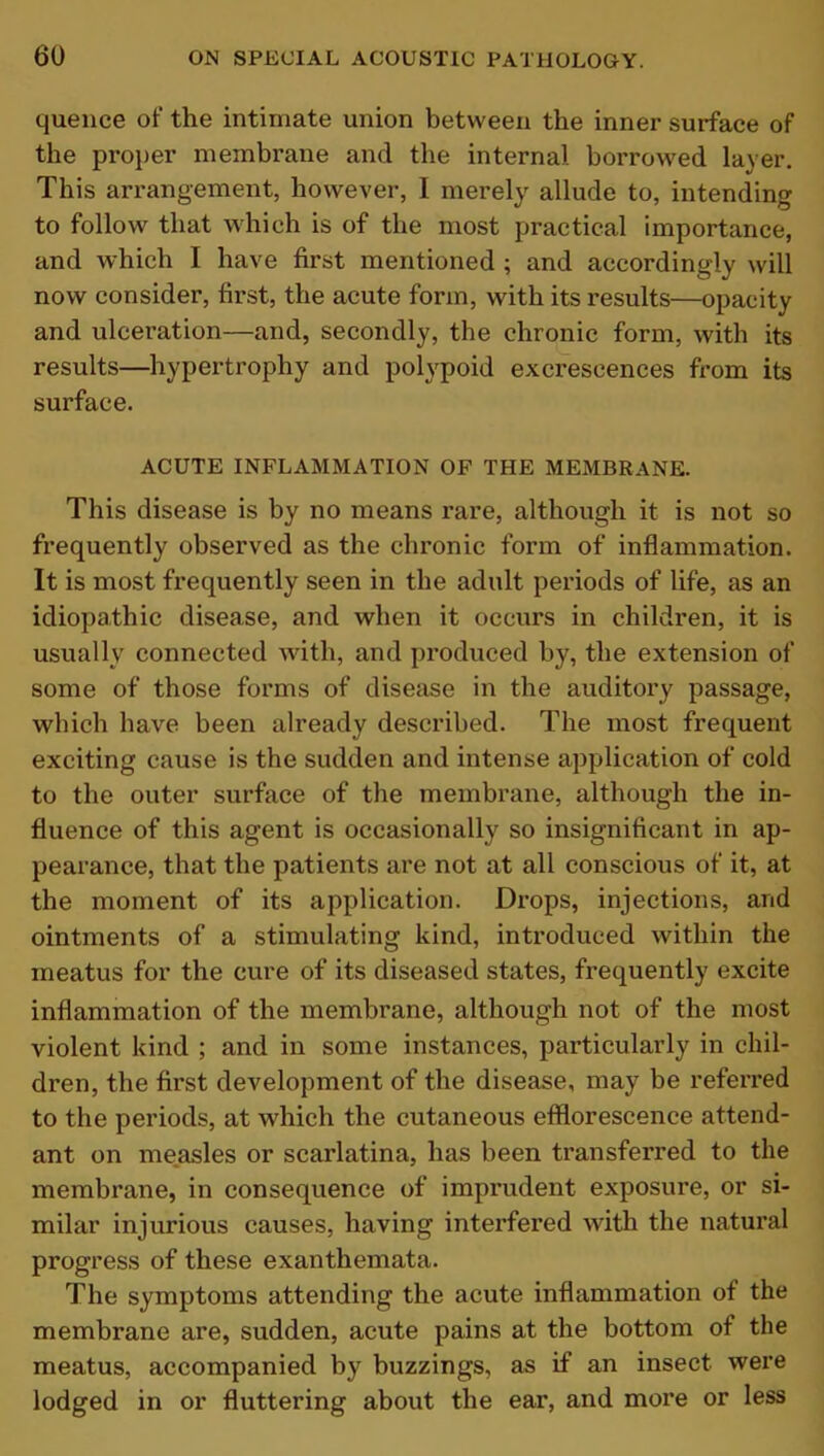 quence of the intimate union between the inner surface of the proper membrane and the internal borrowed layer. This arrangement, however, 1 merely allude to, intending to follow that which is of the most practical importance, and which I have first mentioned ; and accordingly will now consider, first, the acute form, with its results—opacity and ulceration—and, secondly, the chronic form, with its results—hypertrophy and polypoid excrescences from its surface. ACUTE INFLAMMATION OF THE MEMBRANE. This disease is by no means rare, although it is not so frequently observed as the chronic form of inflammation. It is most frequently seen in the adult periods of life, as an idiopathic disease, and when it occurs in children, it is usually connected with, and produced by, the extension of some of those forms of disease in the auditory passage, which have been already described. The most frequent exciting cause is the sudden and intense application of cold to the outer surface of the membrane, although the in- fluence of this agent is occasionally so insignificant in ap- pearance, that the patients are not at all conscious of it, at the moment of its application. Drops, injections, and ointments of a stimulating kind, introduced within the meatus for the cure of its diseased states, frequently excite inflammation of the membrane, although not of the most violent kind ; and in some instances, particularly in chil- dren, the first development of the disease, may be referred to the periods, at which the cutaneous efflorescence attend- ant on measles or scarlatina, has been transferred to the membrane, in consequence of imprudent exposure, or si- milar injurious causes, having interfered with the natural progress of these exanthemata. The symptoms attending the acute inflammation of the membrane are, sudden, acute pains at the bottom of the meatus, accompanied by buzzings, as if an insect were lodged in or fluttering about the ear, and more or less
