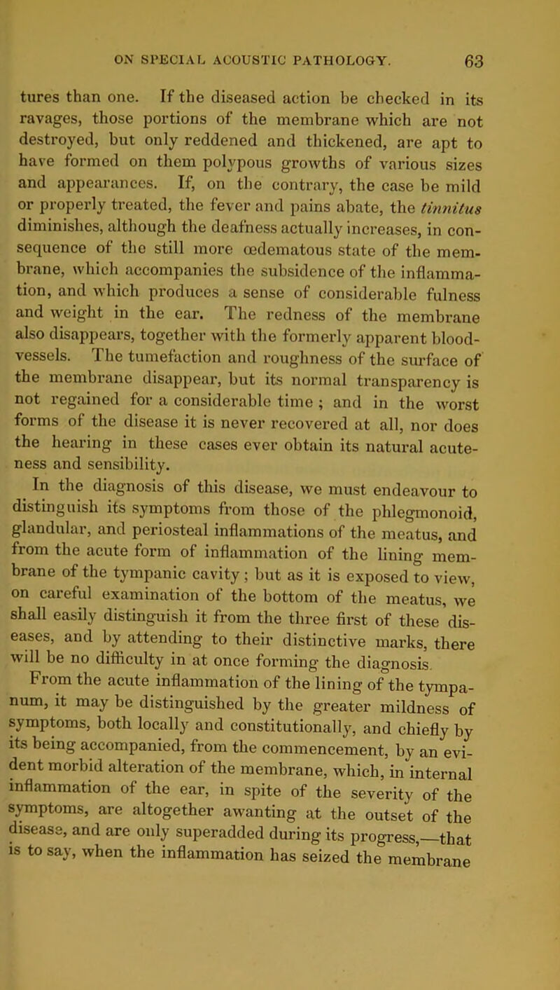 tures than one. If the diseased action be checked in its ravages, those portions of the membrane which are not destroyed, but only reddened and thickened, are apt to have formed on them polypous growths of various sizes and appearances. If, on the contrary, the case be mild or properly treated, the fever and pains abate, the tinnitus diminishes, although the deafness actually increases, in con- sequence of the still more oedematous state of the mem- brane, which accompanies the subsidence of the inflamma- tion, and which produces a sense of considerable fulness and weight in the ear. The redness of the membrane also disappears, together with the formerly apparent blood- vessels. The tumefaction and roughness of the surface of the membrane disappear, but its normal transparency is not regained for a considerable time; and in the worst forms of the disease it is never recovered at all, nor does the hearing in these cases ever obtain its natural acute- ness and sensibility. In the diagnosis of this disease, we must endeavour to distinguish its symptoms from those of the phlegmonoid, glandular, and periosteal inflammations of the meatus, and from the acute form of inflammation of the lining mem- brane of the tympanic cavity; but as it is exposed to view, on careful examination of the bottom of the meatus, we shall easily distinguish it from the three first of these'dis- eases, and by attending to their distinctive marks, there will be no difficulty in at once forming’ the diagnosis. From the acute inflammation of the lining of the tympa- num, it may be distinguished by the greater mildness of symptoms, both locally and constitutionally, and chiefly by its being accompanied, from the commencement, by an evi- dent morbid alteration of the membrane, which, in internal inflammation of the ear, in spite of the severity of the symptoms, are altogether awanting at the outset of the disease, and are only superadded during its progress,—that is to say, when the inflammation has seized the membrane