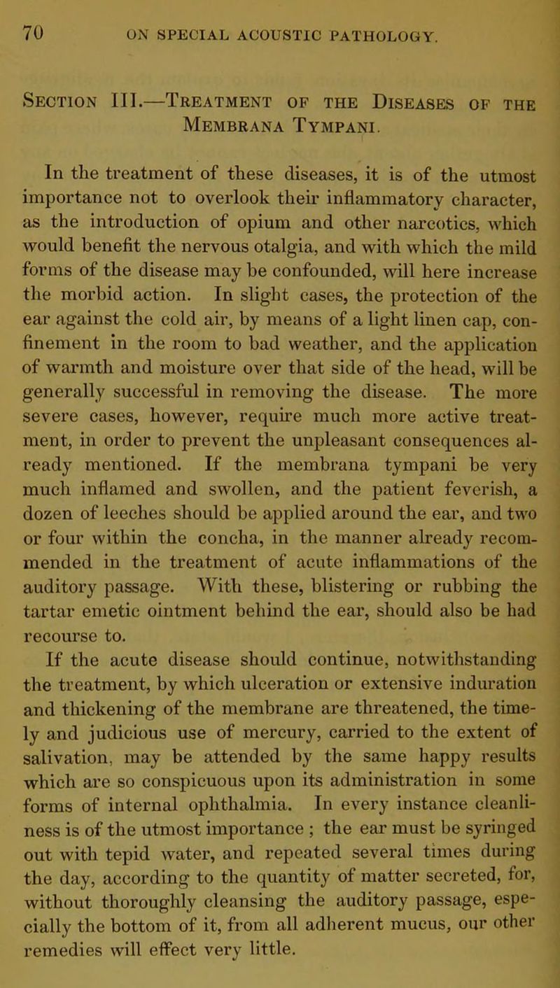 Section III.—Treatment of the Diseases of the Membrana Tympani. In the treatment of these diseases, it is of the utmost importance not to overlook their inflammatory character, as the introduction of opium and other narcotics, which would benefit the nervous otalgia, and with which the mild forms of the disease may be confounded, will here increase the morbid action. In slight cases, the protection of the ear against the cold air, by means of a light linen cap, con- finement in the room to bad weather, and the application of warmth and moisture over that side of the head, will be generally successful in removing the disease. The more severe cases, however, require much more active treat- ment, in order to prevent the unpleasant consequences al- ready mentioned. If the membrana tympani be very much inflamed and swollen, and the patient feverish, a dozen of leeches should be applied around the ear, and two or four within the concha, in the manner already recom- mended in the treatment of acute inflammations of the auditory passage. With these, blistering or rubbing the tartar emetic ointment behind the ear, should also be had recourse to. If the acute disease should continue, notwithstanding the treatment, by which ulceration or extensive induration and thickening of the membrane are threatened, the time- ly and judicious use of mercury, carried to the extent of salivation, may be attended by the same happy results which are so conspicuous upon its administration in some forms of internal ophthalmia. In every instance cleanli- ness is of the utmost importance ; the ear must be syringed out with tepid water, and repeated several times during the day, according to the quantity of matter secreted, for, without thoroughly cleansing the auditory passage, espe- cially the bottom of it, from all adherent mucus, our other remedies will effect very little.