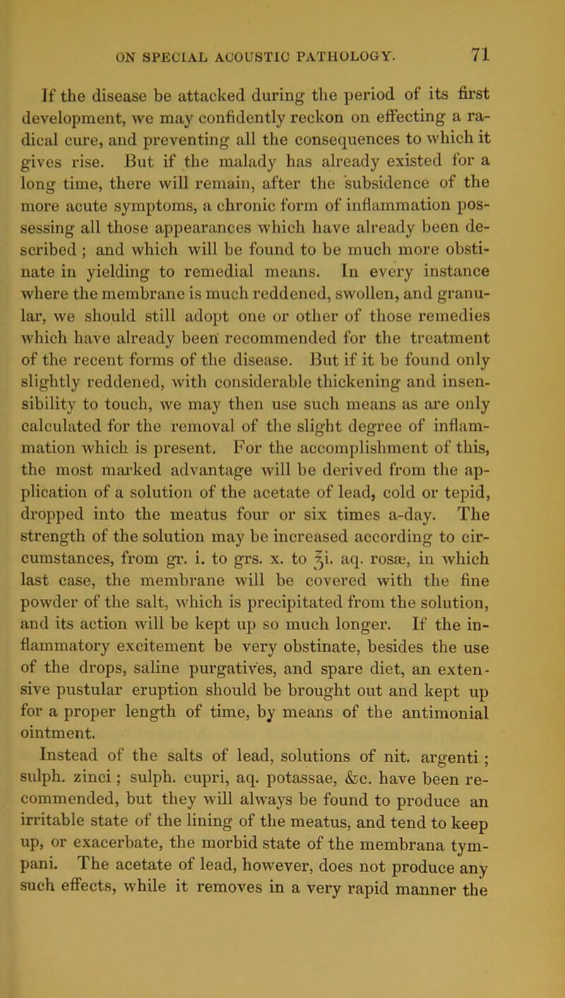 If the disease be attacked during the period of its first development, we may confidently reckon on effecting a ra- dical cure, and preventing all the consequences to which it gives rise. But if the malady has already existed for a long time, there will remain, after the subsidence of the more acute symptoms, a chronic form of inflammation pos- sessing all those appearances which have already been de- scribed ; and which will be found to be much more obsti- nate in yielding to remedial means. In every instance where the membrane is much reddened, swollen, and granu- lar, we should still adopt one or other of those remedies which have already been' recommended for the treatment of the recent forms of the disease. But if it be found only slightly reddened, with considerable thickening and insen- sibility to touch, we may then use such means as are only calculated for the removal of the slight degree of inflam- mation which is present. For the accomplishment of this, the most marked advantage will be derived from the ap- plication of a solution of the acetate of lead, cold or tepid, dropped into the meatus four or six times a-day. The strength of the solution may be increased according to cir- cumstances, from gr. i. to grs. x. to ~p. aq. rosae, in which last case, the membrane will be covered with the fine powder of the salt, which is precipitated from the solution, and its action will be kept up so much longer. If the in- flammatory excitement be very obstinate, besides the use of the drops, saline purgatives, and spare diet, an exten- sive pustular eruption should be brought out and kept up for a proper length of time, by means of the antimonial ointment. Instead of the salts of lead, solutions of nit. argenti; sulph. zinci; sulph. cupri, aq. potassae, &c. have been re- commended, but they will always be found to produce an irritable state of the lining of the meatus, and tend to keep up, or exacerbate, the morbid state of the membrana tym- pani. The acetate of lead, however, does not produce any such effects, while it removes in a very rapid manner the