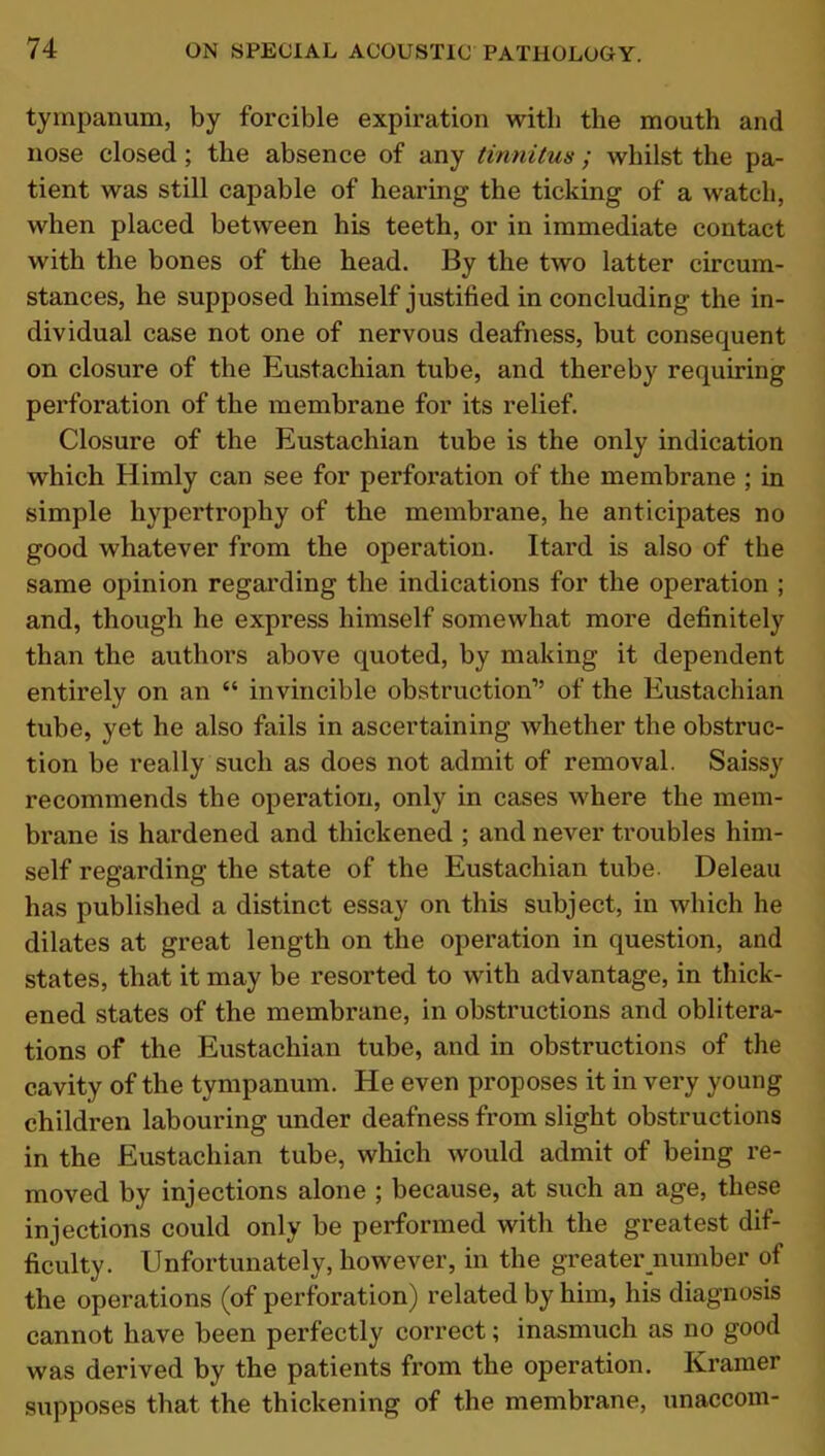 tympanum, by forcible expiration with the mouth and nose closed ; the absence of any tinnitus; whilst the pa- tient was still capable of hearing the ticking of a watch, when placed between his teeth, or in immediate contact with the bones of the head. By the two latter circum- stances, he supposed himself justified in concluding the in- dividual case not one of nervous deafness, but consequent on closure of the Eustachian tube, and thereby requiring perforation of the membrane for its relief. Closure of the Eustachian tube is the only indication which Himly can see for perforation of the membrane ; in simple hypertrophy of the membrane, he anticipates no good whatever from the operation. Itard is also of the same opinion regarding the indications for the operation ; and, though he express himself somewhat more definitely than the authors above quoted, by making it dependent entirely on an “ invincible obstruction” of the Eustachian tube, yet he also fails in ascertaining whether the obstruc- tion be really such as does not admit of removal. Saissy recommends the operation, only in cases where the mem- brane is hardened and thickened ; and never troubles him- self regarding the state of the Eustachian tube. Deleau has published a distinct essay on this subject, in which he dilates at great length on the operation in question, and states, that it may be resorted to with advantage, in thick- ened states of the membrane, in obstructions and oblitera- tions of the Eustachian tube, and in obstructions of the cavity of the tympanum. He even proposes it in very young children labouring under deafness from slight obstructions in the Eustachian tube, which would admit of being re- moved by injections alone ; because, at such an age, these injections could only be performed with the greatest dif- ficulty. Unfortunately, however, in the greater number of the operations (of perforation) related by him, his diagnosis cannot have been perfectly correct; inasmuch as no good was derived by the patients from the operation. Kramer supposes that the thickening of the membrane, unaccom-