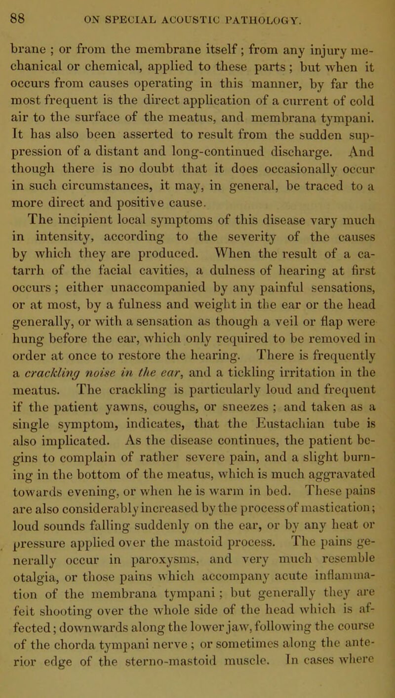 brane ; or from the membrane itself; from any injury me- chanical or chemical, applied to these parts; but when it occurs from causes operating in this manner, by far the most frequent is the direct application of a current of cold air to the surface of the meatus, and membrana tympani. It has also been asserted to result from the sudden sup- pression of a distant and long-continued discharge. And though there is no doubt that it does occasionally occur in such circumstances, it may, in general, be traced to a more direct and positive cause. The incipient local symptoms of this disease vary much in intensity, according to the severity of the causes by which they are produced. When the result of a ca- tarrh of the facial cavities, a dulness of hearing at first occurs ; either unaccompanied by any painful sensations, or at most, by a fulness and weight in the ear or the head generally, or with a sensation as though a veil or flap were hung before the ear, which only required to be removed in order at once to restore the hearing. There is frequently a crackling noise in the ear, and a tickling irritation in the meatus. The crackling is particularly loud and frequent if the patient yawns, coughs, or sneezes ; and taken as a single symptom, indicates, that the Eustachian tube is also implicated. As the disease continues, the patient be- gins to complain of rather severe pain, and a slight burn- ing in the bottom of the meatus, which is much aggravated towards evening, or when he is warm in bed. These pains are also considerably increased by the process of mastication; loud sounds falling suddenly on the ear, or by any heat or pressure applied over the mastoid process. The pains ge- nerally occur in paroxysms, and very much resemble otalgia, or those pains which accompany acute inflamma- tion of the membrana tympani; but generally they are felt shooting over the whole side of the head which is af- fected ; downwards along the lower jaw, following the course of the chorda tympani nerve ; or sometimes along the ante- rior edge of the sterno-mastoid muscle. In cases where