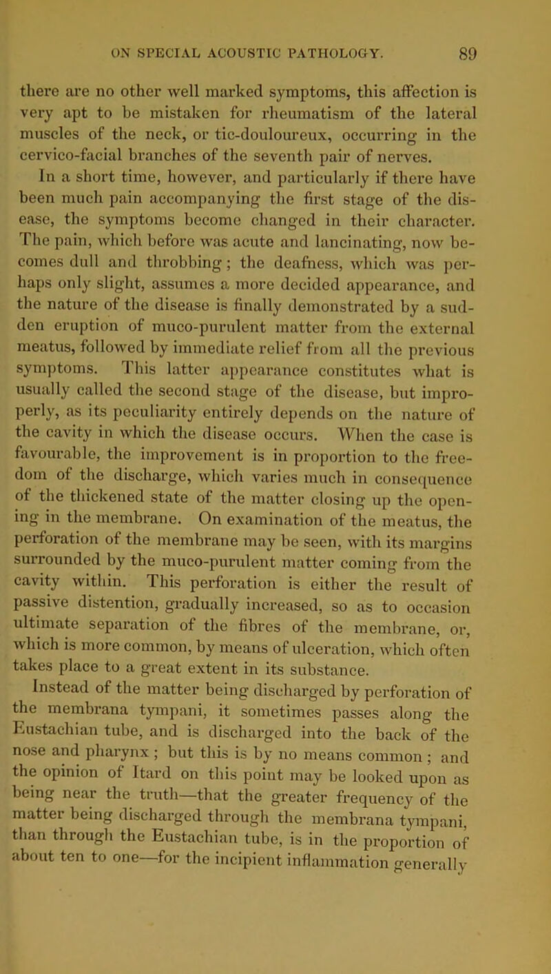 there are no other well marked symptoms, this affection is very apt to be mistaken for rheumatism of the lateral muscles of the neck, or tic-douloureux, occurring in the cervico-facial branches of the seventh pair of nei'ves. In a short time, however, and particularly if there have been much pain accompanying the first stage of the dis- ease, the symptoms become changed in their character. The pain, which before was acute and lancinating, now be- comes dull and throbbing; the deafness, which was per- haps only slight, assumes a more decided appearance, and the nature of the disease is finally demonstrated by a sud- den eruption of muco-purulcnt matter from the external meatus, followed by immediate relief from all the previous symptoms. 1 his latter appearance constitutes what is usually called the second stage of the disease, but impro- perly, as its peculiarity entirely depends on the nature of the cavity in which the disease occurs. When the case is favourable, the improvement is in proportion to the free- dom of the discharge, which varies much in consequence of the thickened state of the matter closing up the open- ing in the membrane. On examination of the meatus, the perforation of the membrane may be seen, with its margins surrounded by the muco-purulent matter coming from the cavity within. This perforation is either the result of passive distention, gradually increased, so as to occasion ultimate separation of the fibres of the membrane, or, which is more common, by means of ulceration, which often takes place to a great extent in its substance. Instead of the matter being discharged by perforation of the membrana tympani, it sometimes passes along the Eustachian tube, and is discharged into the back of the nose and pharynx; but this is by no means common ; and the opinion of Itard on this point may be looked upon as being near the truth—that the greater frequency of the matter being discharged through the membrana tympani, than through the Eustachian tube, is in the proportion of about ten to one for the incipient inflammation generally