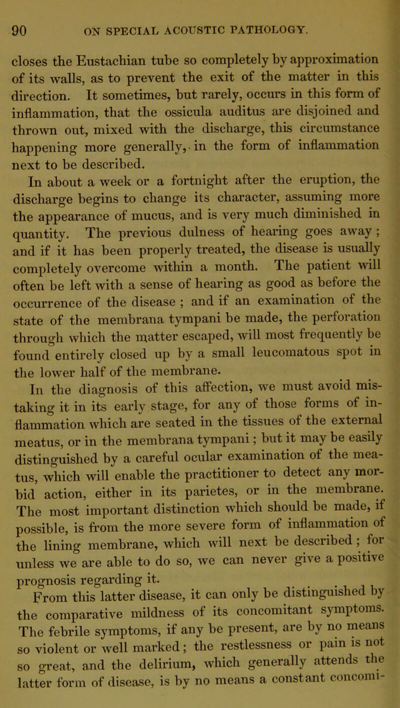 closes the Eustachian tube so completely by approximation of its walls, as to prevent the exit of the matter in this direction. It sometimes, hut rarely, occurs in this form of inflammation, that the ossicula auditus are disjoined and thrown out, mixed with the discharge, this circumstance happening more generally, in the form of inflammation next to be described. In about a week or a fortnight after the eruption, the discharge begins to change its character, assuming more the appearance of mucus, and is very much diminished in quantity. The previous dulness of hearing goes away ; and if it has been properly treated, the disease is usually completely overcome within a month. The patient will often be left with a sense of hearing as good as before the occurrence of the disease ; and if an examination of the state of the membrana tympani be made, the perforation through which the matter escaped, will most frequently be found entirely closed up by a small leucomatous spot in the lower half of the membrane. In the diagnosis of this affection, we must avoid mis- taking it in its early stage, for any of those forms of in- flammation which are seated in the tissues of the external meatus, or in the membrana tympani; but it may be easily distinguished by a careful ocular examination of the mea- tus, which will enable the practitioner to detect any mor- bid action, either in its parietes, or in the membrane. The most important distinction which should be made, if possible, is from the more severe form of inflammation of the lining membrane, which will next be described ; for unless we are able to do so, we can never give a positive prognosis regaining it. From this latter disease, it can only be distinguished by the comparative mildness of its concomitant symptoms. The febrile symptoms, if any be present, are by no means so violent or well marked; the restlessness 01 pain is not so great, and the delirium, which generally attends the latter form of disease, is by no means a constant concomi-