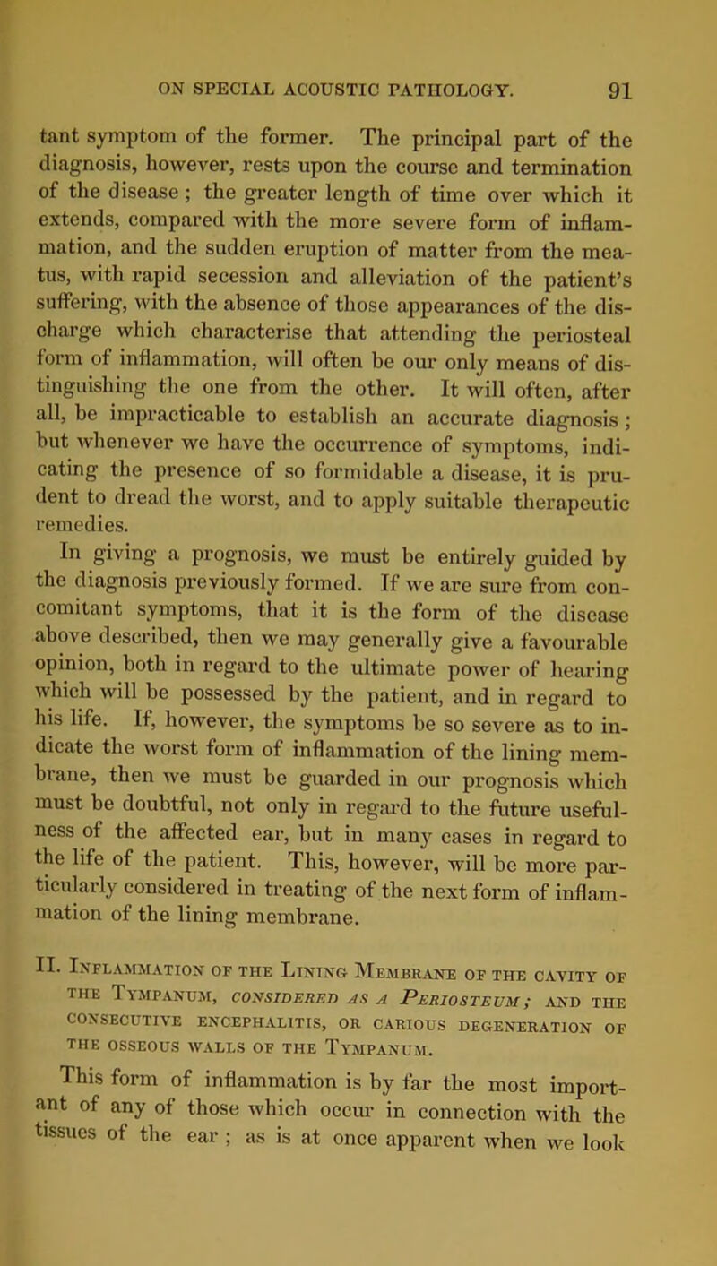 tant symptom of the former. The principal part of the diagnosis, however, rests upon the course and termination of the disease ; the greater length of time over which it extends, compared with the more severe form of inflam- mation, and the sudden eruption of matter from the mea- tus, with rapid secession and alleviation of the patient’s suffering, with the absence of those appearances of the dis- charge which characterise that attending the periosteal form of inflammation, will often be our only means of dis- tinguishing the one from the other. It will often, after all, be impracticable to establish an accurate diagnosis ; but whenever we have the occurrence of symptoms, indi- cating the presence of so formidable a disease, it is pru- dent to dread the worst, and to apply suitable therapeutic remedies. In giving a prognosis, we must be entirely guided by the diagnosis previously formed. If we are sure from con- comitant symptoms, that it is the form of the disease above described, then we may generally give a favourable opinion, both in regard to the ultimate power of hearing which will be possessed by the patient, and in regard to his life. If, however, the symptoms be so severe as to in- dicate the worst form of inflammation of the lining mem- brane, then we must be guarded in our prognosis which must be doubtful, not only in regal’d to the future useful- ness of the affected ear, but in many cases in regard to the life of the patient. T his, however, will be more par- ticularly considered in treating of the next form of inflam- mation of the lining membrane. II. Inflammation of the Lining Membrane of the cavity of the Tympanum, considered as a Periosteum; and the CONSECUTIVE ENCEPHALITIS, OR CARIOUS DEGENERATION OF THE OSSEOUS WALLS OF THE TYMPANUM. This form of inflammation is by far the most import- ant of any of those which occur in connection with the tissues of the ear ; as is at once apparent when we look