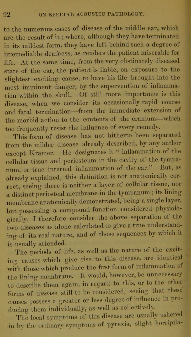 to the numerous cases of disease of the middle ear, which are the result of it; where, although they have terminated in its mildest form, they have left behind such a degree of irremediable deafness, as renders the patient miserable for life. At the same time, from the very obstinately diseased state of the ear, the patient is liable, on exposure to the slightest exciting cause, to have his life brought into the most imminent danger, by the supervention of inflamma- tion within the skull. Of still more importance is this disease, when we consider its occasionally rapid course and fatal termination—from the immediate extension of the morbid action to the contents of the cranium—which too frequently resist the influence of every remedy. This form of disease has not hitherto been separated from the milder disease already described, by any author except Kramer. Tfe designates it “ inflammation of the cellular tissue and periosteum in the cavity of the tympa- num, or true internal inflammation of the ear.” But, as already explained, this definition is not anatomically cor- rect, seeing there is neither a layer of cellular tissue, noi a distinct periosteal membrane in the tympanum , its lining membrane anatomically demonstrated, being a single layer, but possessing a compound function considered physiolo- gically, I therefore consider the above separation of the two diseases as alone calculated to give a true understand- ing of its real nature, and of those sequences by which it is usually attended. The periods of life, as well as the nature of the excit- ing causes which give rise to this disease, are identical with those which produce the first form of inflammation of the lining membrane. It would, however, be unnecessary to describe them again, in regard to this, or to the other forms of disease still to be considered, seeing that these causes possess a greater or less degree of influence in pro- ducing them individually, as well as collectively. The local symptoms of this disease are usually ushered in by the ordinary symptoms of pyrexia, slight horripda-
