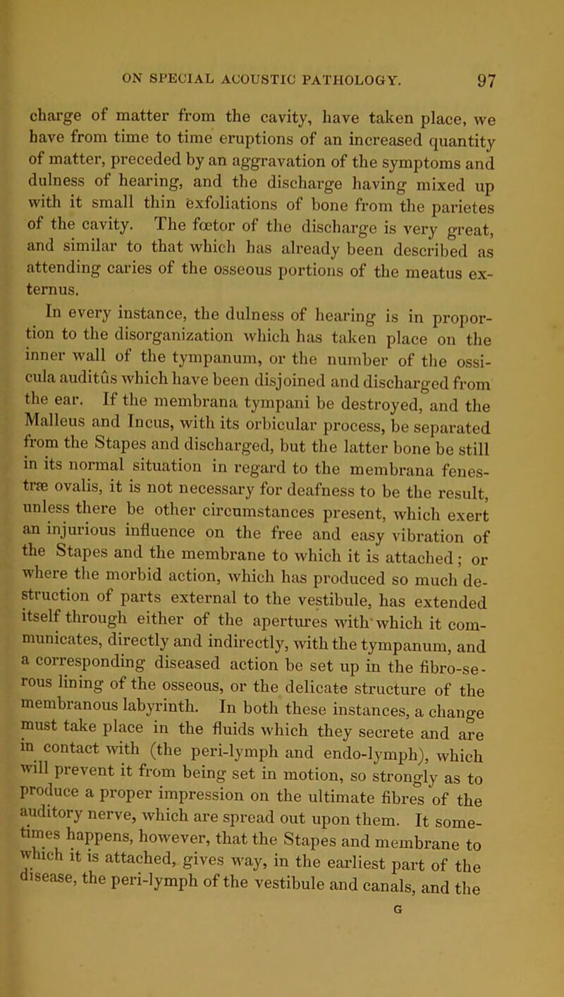 charge of matter from the cavity, have taken place, we have from time to time eruptions of an increased quantity of matter, preceded by an aggravation of the symptoms and dulness of hearing, and the discharge having mixed up with it small thin Exfoliations of bone from the parietes of the cavity. The foetor of the discharge is very great, and similar to that which has already been described as attending caries of the osseous portions of the meatus ex- ternus. In every instance, the dulness of hearing is in propor- tion to the disorganization which has taken place on the inner wall of the tympanum, or the number of the ossi- cula auditus which have been disjoined and discharged from the ear. If the membrana tympani be destroyed, and the Malleus and Incus, with its orbicular process, be separated from the Stapes and discharged, but the latter bone be still in its normal situation in regard to the membrana fenes- trce ovalis, it is not necessary for deafness to be the result, unless there be other circumstances present, which exert an injurious influence on the free and easy vibration of the Stapes and the membrane to which it is attached; or where the morbid action, which has produced so much de- struction of parts external to the vestibule, has extended itself through either of the apertures with'which it com- municates, directly and indirectly, with the tympanum, and a corresponding diseased action be set up in the fibro-se- rous lining of the osseous, or the delicate structure of the membranous labyrinth. In both these instances, a change must take place in the fluids which they secrete and are in contact with (the peri-lymph and endo-lympli), which will prevent it from being set in motion, so strongly as to produce a proper impression on the ultimate fibres of the auditory nerve, which are spread out upon them. It some- times happens, however, that the Stapes and membrane to which it is attached, gives way, in the earliest part of the disease, the peri-lymph of the vestibule and canals, and the