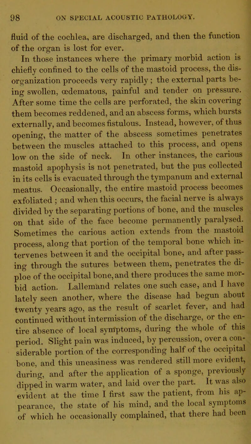 fluid of the cochlea, are discharged, and then the function of the organ is lost for ever. In those instances where the primary morbid action is chiefly confined to the cells of the mastoid process, the dis- organization proceeds very rapidly ; the external parts be- ing swollen, cedematous, painful and tender on pressure. After some time the cells are perforated, the skin covering them becomes reddened, and an abscess forms, which bursts externally, and becomes fistulous. Instead, however, of thus opening, the matter of the abscess sometimes penetrates between the muscles attached to this process, and opens low on the side of neck. In other instances, the carious mastoid apophysis is not penetrated, but the pus collected in its cells is evacuated through the tympanum and external meatus. Occasionally, the entire mastoid process becomes exfoliated ; and when this occurs, the facial nerve is always divided by the separating portions of bone, and the muscles on that side of the face become permanently paralysed. Sometimes the carious action extends from the mastoid process, along that portion of the temporal bone which in- tervenes between it and the occipital bone, and after pass- ing through the sutures between them, penetrates the di- ploe of the occipital bone, and there produces the same mor- bid action. Lallemand relates one such case, and I have lately seen another, where the disease had begun about twenty years ago, as the result of scarlet fevei, and had continued without intermission of the discharge, or the en- tire absence of local symptoms, during the whole of this period. Slight pain was induced, by percussion, over a con- siderable portion of the corresponding half of the occipital bone, and this uneasiness was rendered still more evident, during, and after the application of a sponge, previously dipped in warm water, and laid over the part. It was also evident at the time I first saw the patient, from his ap- pearance, the state of his mind, and the local symptoms of which he occasionally complained, that there had been