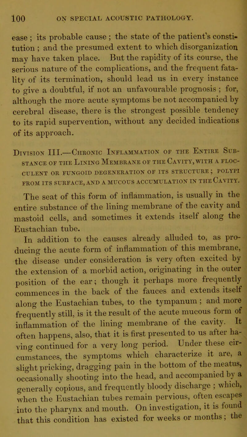 ease ; its probable cause ; the state of the patient’s consti- tution ; and the presumed extent to which disorganization may have taken place. But the rapidity of its course, the serious nature of the complications, and the frequent fata- lity of its termination, should lead us in every instance to give a doubtful, if not an unfavourable prognosis ; for, although the more acute symptoms be not accompanied by cerebral disease, there is the strongest possible tendency to its rapid supervention, without any decided indications of its approach. Division III.—Chronic Inflammation of the Entire Sub- stance of the Lining Membrane of the Cavity, with a floc- CULENT OR FUNGOID DEGENERATION OF ITS STRUCTURE ; POLYPI FROM ITS SURFACE, AND A MUCOUS ACCUMULATION IN THE CAVITY. The seat of this form of inflammation, is usually in the entire substance of the lining membrane of the cavity and mastoid cells, and sometimes it extends itself along the Eustachian tube. In addition to the causes already alluded to, as pro- ducing the acute form of inflammation of this membrane, the disease under consideration is very often excited by the extension of a morbid action, originating in the outer position of the ear; though it perhaps more frequently commences in the back of the fauces and extends itself along the Eustachian tubes, to the tympanum ; and more frequently still, is it the result of the acute mucous form of inflammation of the lining membrane of the cavity. It often happens, also, that it is first presented to us after ha- ving continued for a very long period. Under these cir- cumstances, the symptoms which characterize it are, a slight pricking, dragging pain in the bottom of the meatus, occasionally shooting into the head, and accompanied by a generally copious, and frequently bloody discharge ; which, when the Eustachian tubes remain pervious, often escapes into the pharynx and mouth. On investigation, it is found that this condition has existed for weeks or months; the