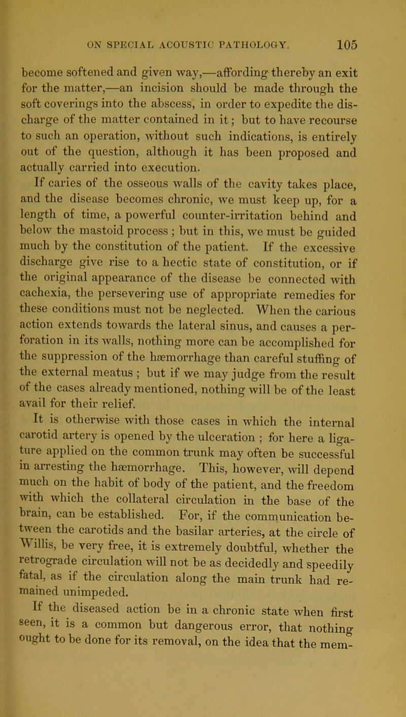become softened and given way,—affording thereby an exit for the matter,—an incision should be made through the soft coverings into the abscess, in order to expedite the dis- charge of the matter contained in it; but to have recourse to such an operation, without such indications, is entirely out of the question, although it has been proposed and actually carried into execution. If caries of the osseous walls of the cavity takes place, and the disease becomes chronic, we must keep up, for a length of time, a powerful counter-irritation behind and below the mastoid process ; but in this, we must be guided much by the constitution of the patient. If the excessive discharge give rise to a hectic state of constitution, or if the original appearance of the disease be connected with cachexia, the persevering use of appropriate remedies for these conditions must not be neglected. When the carious action extends towards the lateral sinus, and causes a per- foration in its walls, nothing more can be accomplished for the suppression of the haemorrhage than careful stuffing of the external meatus ; but if we may judge from the result of the cases already mentioned, nothing will be of the least avail for their relief. It is otherwise with those cases in which the internal carotid artery is opened by the ulceration ; for here a liga- ture applied on the common trunk may often be successful in arresting the haemorrhage. This, however, will depend much on the habit of body of the patient, and the freedom with which the collateral circulation in the base of the brain, can be established. For, if the communication be- tween the carotids and the basilar arteries, at the circle of Willis, be very free, it is extremely doubtful, whether the retrograde circulation will not be as decidedly and speedily fatal, as if the circulation along the main trunk had re- mained unimpeded. If the diseased action be in a chronic state when first seen, it is a common but dangerous error, that nothing ought to be done for its removal, on the idea that the mem-