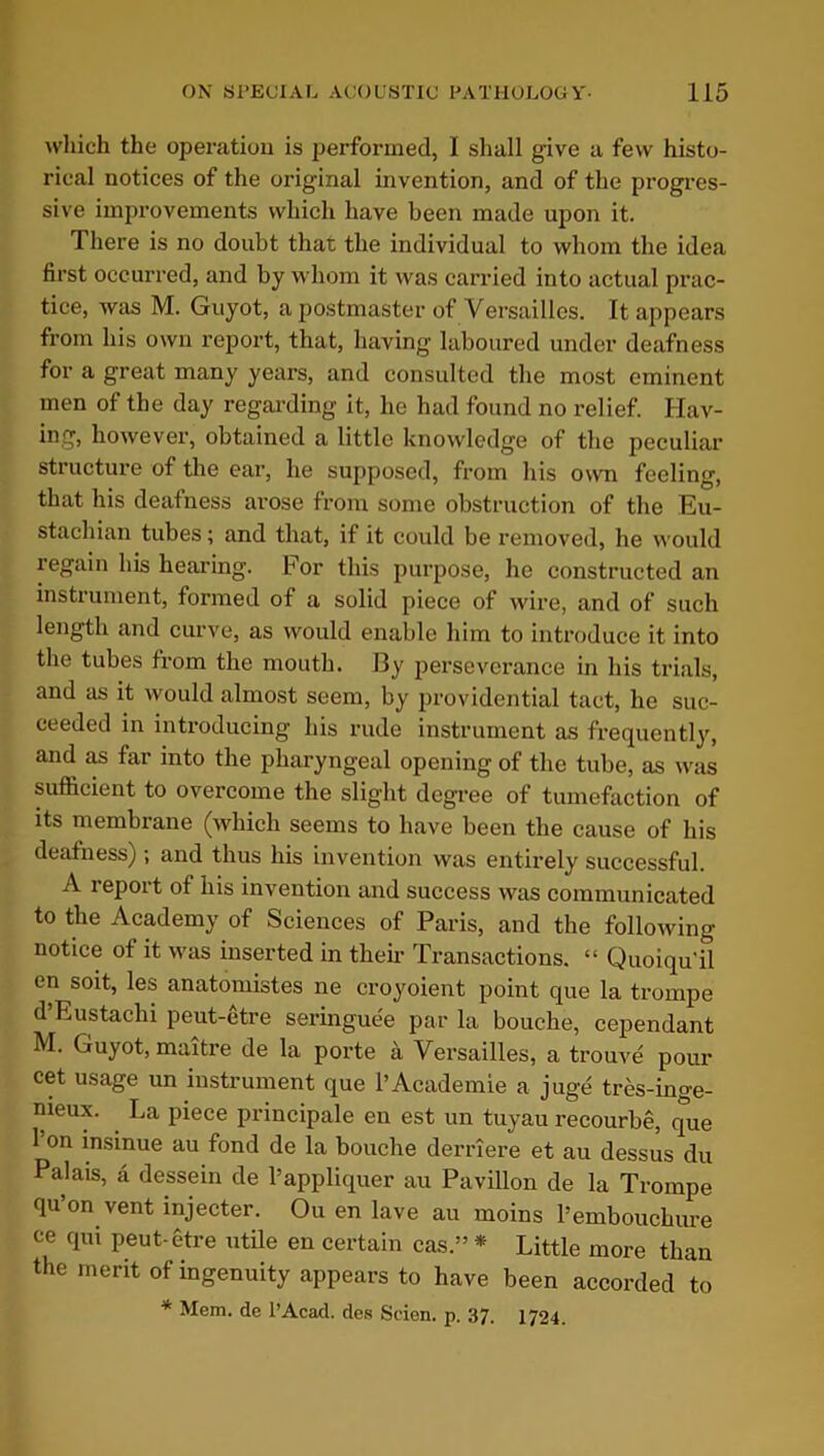 which the operation is performed, I shall give a few histo- rical notices of the original invention, and of the progres- sive improvements which have been made upon it. There is no doubt that the individual to whom the idea first occurred, and by whom it was carried into actual prac- tice, was M. Guyot, a postmaster of Versailles. It appears from his own report, that, having laboured under deafness for a great many years, and consulted the most eminent men of the day regarding it, he had found no relief. Hav- ing, however, obtained a little knowledge of the peculiar structure of the ear, he supposed, from his own feeling, that his deafness arose from some obstruction of the Eu- stachian tubes; and that, if it could be removed, he would regain his hearing. For this purpose, he constructed an instrument, formed of a solid piece of wire, and of such length and curve, as would enable him to introduce it into the tubes from the mouth. By perseverance in his trials, and as it would almost seem, by providential tact, he suc- ceeded in introducing his rude instrument as frequently, and as far into the pharyngeal opening of the tube, as was sufficient to overcome the slight degree of tumefaction of its membrane (which seems to have been the cause of his deafness) ; and thus his invention was entirely successful. A report of his invention and success was communicated to the Academy of Sciences of Paris, and the following notice of it was inserted in their Transactions. “ Quoiqu'il en soit, les anatomistes ne croyoient point que la trompe d Eustachi peut-etre seringuee par la bouche, cependant M. Guyot, maitre de la porte a Versailles, a trouve pour cet usage un instrument que l’Academie a juge tres-inge- nieux. La piece principale en est un tuyau recourbe, que l’on insinue au fond de la bouche derriere et au dessus du Palais, a dessein de l’appliquer au Pavilion de la Trompe qu’on vent injecter. Ou en lave au moins 1’embouchure ce qui peut-etre utile en certain cas.” * Little more than the merit of ingenuity appears to have been accorded to * Mem. de PAcad. des Scien. p. 37. 1724.