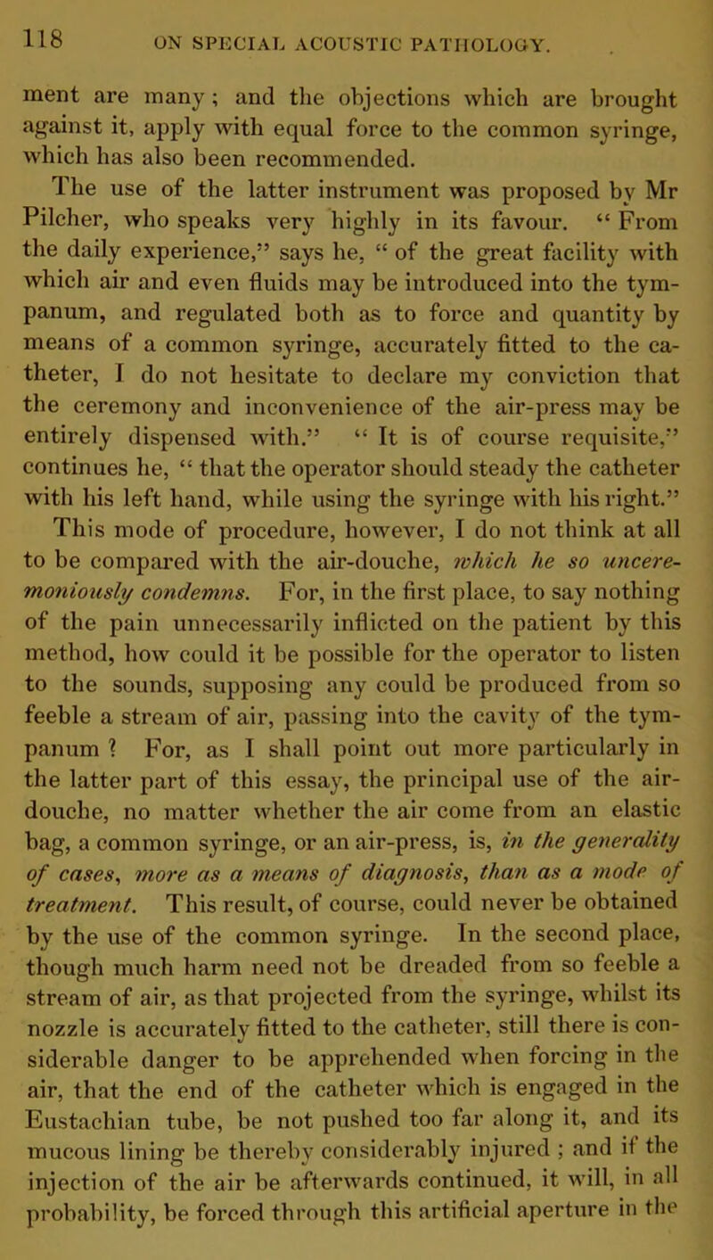 ment are many ; and the objections which are brought against it, apply with equal force to the common syringe, which has also been recommended. The use of the latter instrument was proposed by Mr Pilcher, who speaks very highly in its favour. “ From the daily experience,” says he, “ of the great facility with which air and even fluids may be introduced into the tym- panum, and regulated both as to force and quantity by means of a common syringe, accurately fitted to the ca- theter, I do not hesitate to declare my conviction that the ceremony and inconvenience of the air-press may be entirely dispensed with.” “ It is of course requisite,” continues he, “ that the operator should steady the catheter with his left hand, while using the syringe with his right.” This mode of procedure, however, I do not think at all to be compared with the air-douche, which he so uncere- moniously condemns. For, in the first place, to say nothing of the pain unnecessarily inflicted on the patient by this method, how could it be possible for the operator to listen to the sounds, supposing any could be produced from so feeble a stream of air, passing into the cavity of the tym- panum ? For, as I shall point out more particularly in the latter part of this essay, the principal use of the air- douche, no matter whether the air come from an elastic bag, a common syringe, or an air-press, is, in the generality of cases, more as a means of diagnosis, than as a mode of treatment. This result, of course, could never be obtained by the use of the common syringe. In the second place, though much harm need not be dreaded from so feeble a stream of air, as that projected from the syringe, whilst its nozzle is accurately fitted to the catheter, still there is con- siderable danger to be apprehended when forcing in the air, that the end of the catheter which is engaged in the Eustachian tube, be not pushed too far along it, and its mucous lining be thereby considerably injured ; and if the injection of the air be afterwards continued, it will, in all probability, be forced through this artificial aperture in the