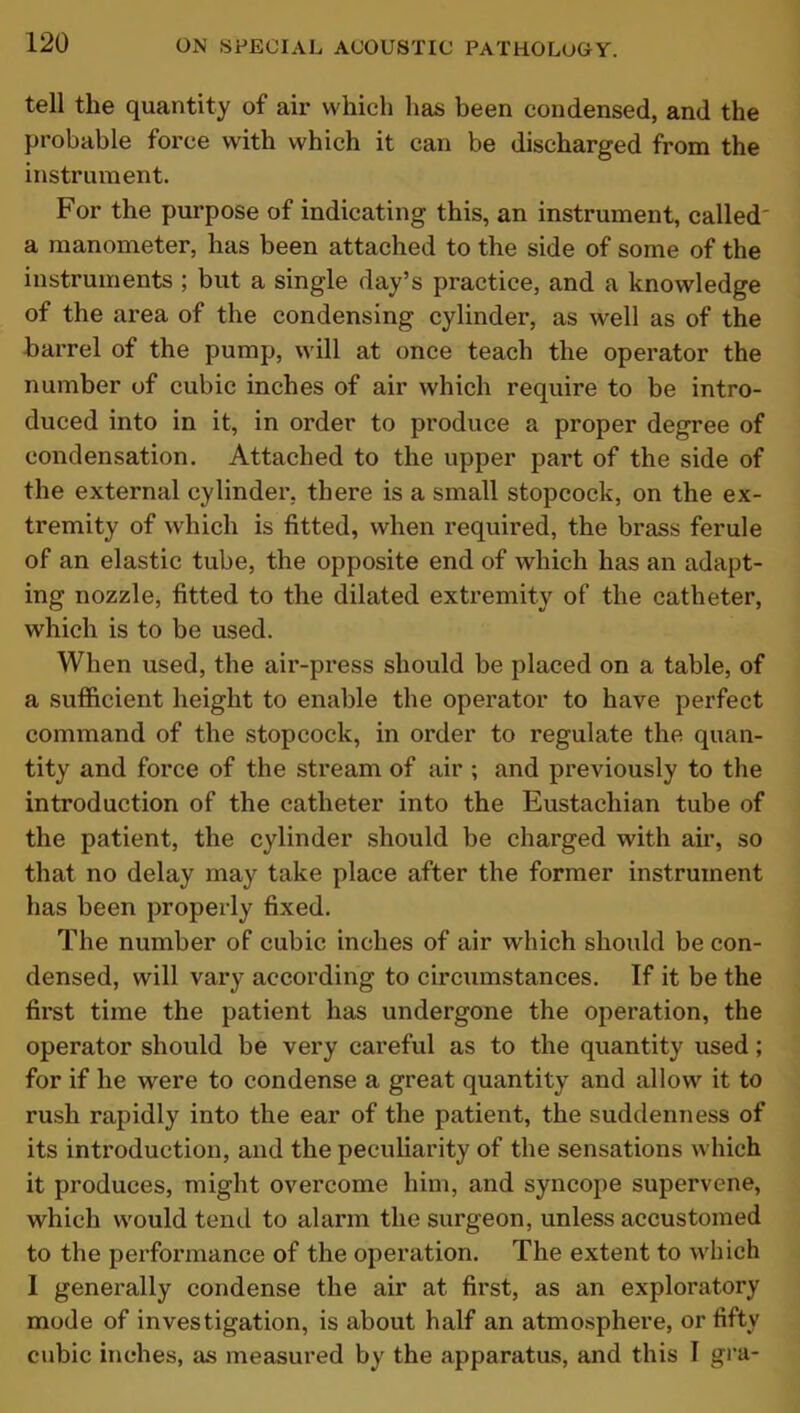 tell the quantity of aii* which has been condensed, and the probable force with which it can be discharged from the instrument. For the purpose of indicating this, an instrument, called a manometer, has been attached to the side of some of the instruments ; but a single day’s practice, and a knowledge of the area of the condensing cylinder, as well as of the barrel of the pump, will at once teach the operator the number of cubic inches of air which require to be intro- duced into in it, in order to produce a proper degree of condensation. Attached to the upper part of the side of the external cylinder, there is a small stopcock, on the ex- tremity of which is fitted, when required, the brass ferule of an elastic tube, the opposite end of which has an adapt- ing nozzle, fitted to the dilated extremity of the catheter, which is to be used. When used, the air-press should be placed on a table, of a sufficient height to enable the operator to have perfect command of the stopcock, in order to regulate the quan- tity and force of the stream of air ; and previously to the introduction of the catheter into the Eustachian tube of the patient, the cylinder should be charged with air, so that no delay may take place after the former instrument has been properly fixed. The number of cubic inches of air which should be con- densed, will vary according to circumstances. If it be the first time the patient has undergone the operation, the operator should be very careful as to the quantity used; for if he were to condense a great quantity and allow it to rush rapidly into the ear of the patient, the suddenness of its introduction, and the peculiarity of the sensations which it produces, might overcome him, and syncope supervene, which would tend to alarm the surgeon, unless accustomed to the performance of the operation. The extent to which I generally condense the air at first, as an exploratory mode of investigation, is about half an atmosphere, or fifty cubic inches, as measured by the apparatus, and this I gra-