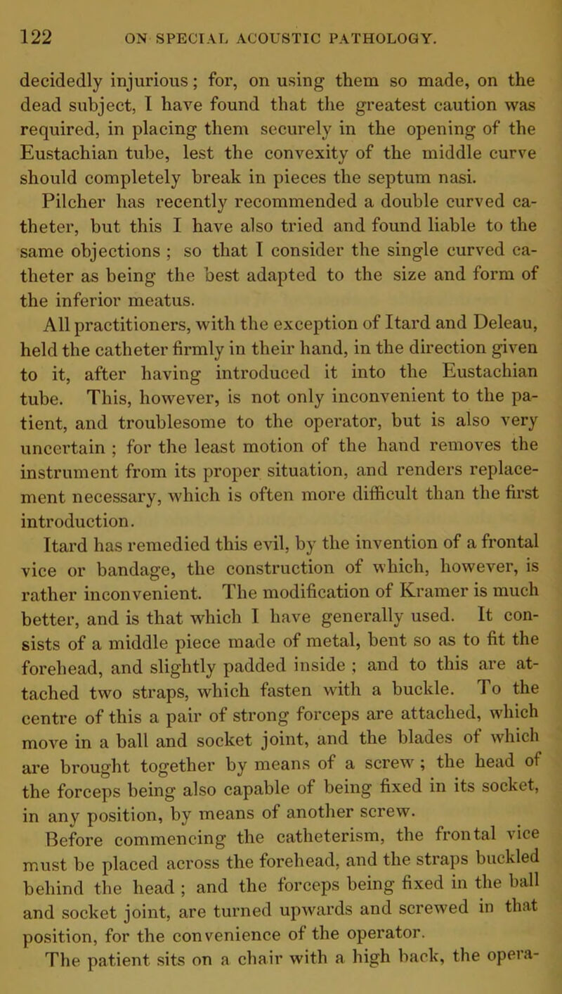 decidedly injurious; for, on using them so made, on the dead subject, I have found that the greatest caution was required, in placing them securely in the opening of the Eustachian tube, lest the convexity of the middle curve should completely break in pieces the septum nasi. Pilcher has recently recommended a double curved ca- theter, but this I have also tried and found liable to the same objections ; so that I consider the single curved ca- theter as being the best adapted to the size and form of the inferior meatus. All practitioners, with the exception of Itard and Deleau, held the catheter firmly in their hand, in the direction given to it, after having introduced it into the Eustachian tube. This, however, is not only inconvenient to the pa- tient, and troublesome to the operator, but is also very uncertain ; for the least motion of the hand removes the instrument from its proper situation, and renders replace- ment necessary, which is often more difficult than the first introduction. Itard has remedied this evil, by the invention of a frontal vice or bandage, the construction of which, however, is rather inconvenient. The modification of Kramer is much better, and is that which I have generally used. It con- sists of a middle piece made of metal, bent so as to fit the forehead, and slightly padded inside ; and to this are at- tached two straps, which fasten with a buckle. To the centre of this a pair of strong forceps are attached, which move in a ball and socket joint, and the blades ot which are brought together by means of a screw ; the head of the forceps being also capable of being fixed in its socket, in any position, by means of another screw. Before commencing the catheterism, the frontal vice must be placed across the forehead, and the straps buckled behind the head ; and the forceps being fixed in the ball and socket joint, are turned upwards and screwed in that position, for the convenience of the operator. The patient sits on a chair with a high back, the opei a-