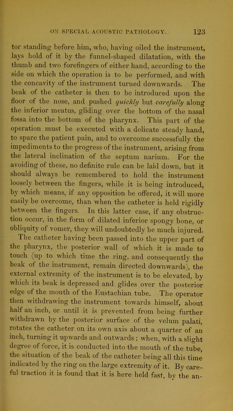 tor standing before him, who, having oiled the instrument, lays hold of it hy the funnel-shaped dilatation, with the thumb and two forefingers of either hand, according to the side on which the operation is to be performed, and with the concavity of the instrument turned downwards. The beak of the catheter is then to be introduced upon the floor of the nose, and pushed quickly but carefully along the inferior meatus, gliding over the bottom of the nasal fossa into the bottom of the pharynx. This part of the operation must be executed with a delicate steady hand, to spare the patient pain, and to overcome successfully the impediments to the progress of the instrument, arising from the lateral inclination of the septum narium. For the avoiding of these, no definite rule can be laid down, but it should always be remembered to hold the instrument loosely between the fingers, while it is being introduced, by which means, if any opposition be offered, it will more easily be overcome, than when the catheter is held rigidly between the fingers. In this latter case, if any obstruc- tion occur, in the form of dilated inferior spongy bone, or obliquity of vomer, they will undoubtedly be much injured. The catheter having been passed into the upper part of the pharynx, the posterior wall of which it is made to touch (up to which time the ring, and consequently the beak of the instrument, remain directed downwards), the external extremity of the instrument is to be elevated, by which its beak is depressed and glides over the posterior edge of the mouth of the Eustachian tube. The operator then withdrawing the instrument towards himself, about half an inch, or until it is prevented from being further withdrawn by the posterior surface of the velum palati, rotates the catheter on its own axis about a quarter of an inch, turning it upwards and outwards ; when, with a slight degree of force, it is conducted into the mouth of the tube, the situation of the beak of the catheter being all this time indicated by the ring on the large extremity of it. By care- ful traction it is found that it is here held fast, by the an-