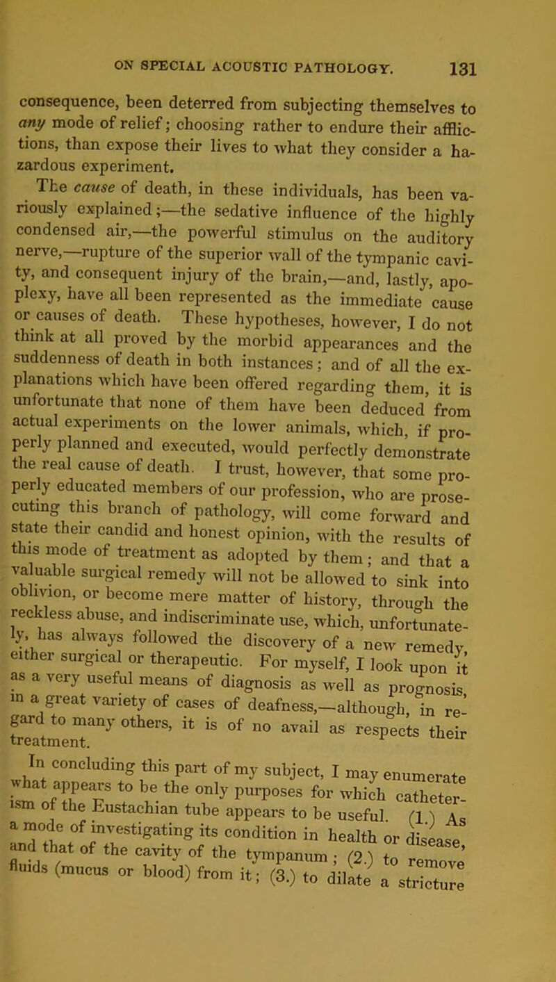 consequence, been deterred from subjecting themselves to any mode of relief; choosing rather to endure their afflic- tions, than expose their lives to what they consider a ha- zardous experiment. The cause of death, in these individuals, has been va- riously explained;—the sedative influence of the highly condensed air,—the powerful stimulus on the auditory nerve,—rupture of the superior wall of the tympanic cavi- ty, and consequent injury of the brain,—and, lastly, apo- plexy, have all been represented as the immediate cause or causes of death. These hypotheses, however, I do not think at all proved by the morbid appearances and the suddenness of death in both instances; and of all the ex- planations which have been offered regarding them, it is unfortunate that none of them have been deduced from actual experiments on the lower animals, which if pro perly planned and executed, would perfectly demonstrate the real cause of death. I trust, however, that some pro- perly educated members of our profession, who are prose- cuting this branch of pathology, will come forward and state their candid and honest opinion, with the results of this mode of treatment as adopted by them; and that valuable surgical remedy will not be allowed to sink in treatment. gard to many others, it is of no avail -cumougn, m re- as respects their In concluding this part of my subject, I