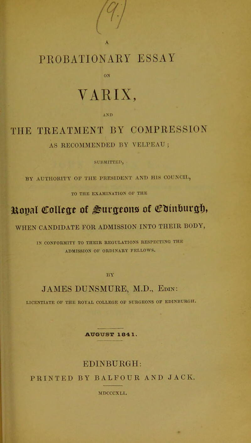 A PROBATIONARY ESSAY ON VARIX, AND THE TREATMENT UY COMPRESSION AS RECOMMENDED BY VELPEAU ; SUBMITTED, BY AUTHORITY OF THE PRESIDENT AND HIS COUNCII., TO T11E EXAMINATION OF THE Moijal College of ^urgeonsi of Cfcmlmrgl), WHEN CANDIDATE FOR ADMISSION INTO TI1EIR BODY, IN CONFORMITY TO THEIR REGULATIONS RESPECTING THE ADMISSION OF ORDINARY FELLOWS. BY JAMES DUNSMURE, M.D., Edin: LICENTIATE OF THE ROYAL COLLEGE OF SURGEONS OF EDINBURGH. AUGUST 1841. EDINBURGH: PRINTED BY BALFOUR AND JACK. MDCCCXLI.