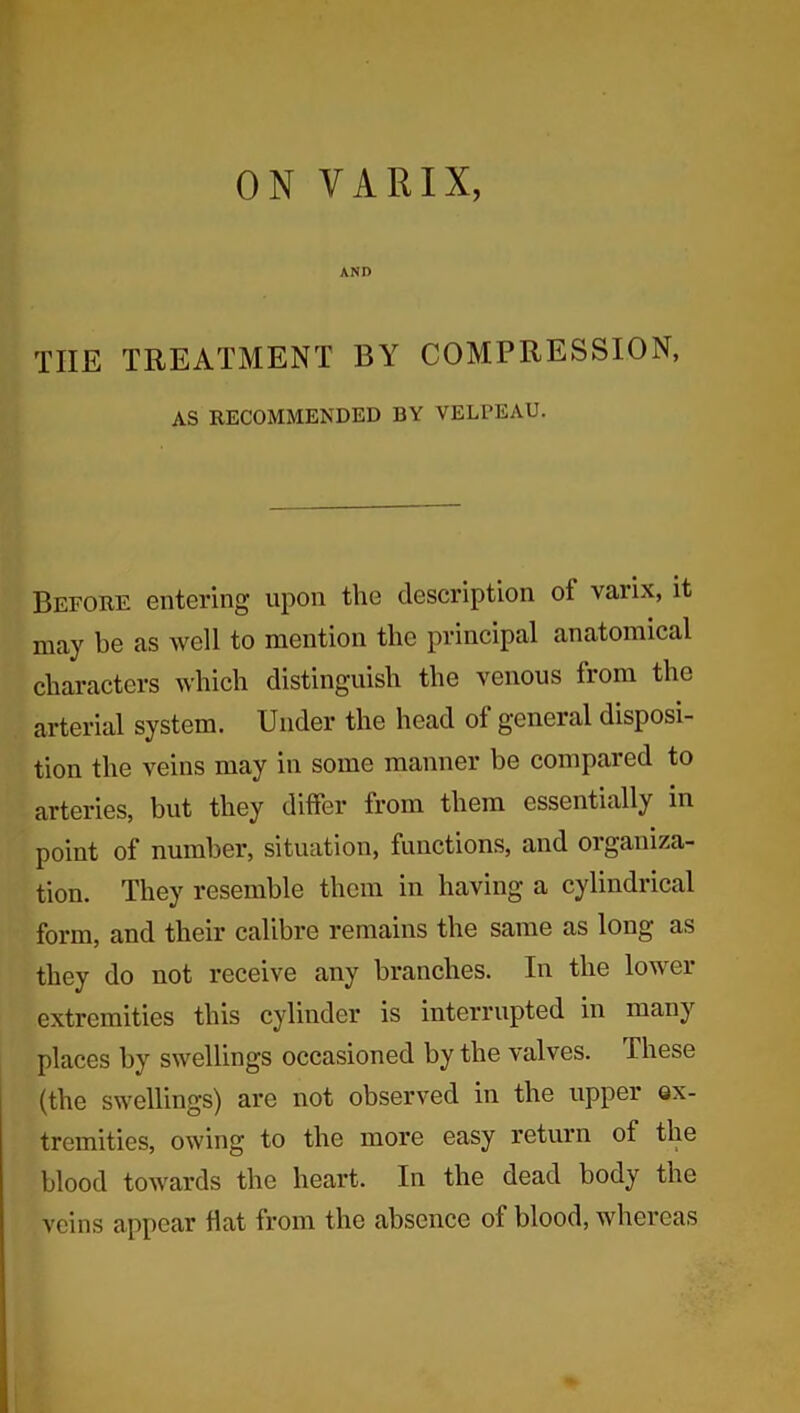 ON VARIX, AND the treatment by compression, AS RECOMMENDED BY VELPEAU. Before entering upon the description ot vaiix, it may be as well to mention the principal anatomical characters which distinguish the venous from the arterial system. Under the head of general disposi- tion the veins may in some manner be compared to arteries, but they differ from them essentially in point of number, situation, functions, and organiza- tion. They resemble them in having a cylindrical form, and their calibre remains the same as long as they do not receive any branches. In the lower extremities this cylinder is interrupted in many places by swellings occasioned by the valves. These (the swellings) are not observed in the upper ex- tremities, owing to the more easy return of the blood towards the heart. In the dead body the veins appear flat from the absence of blood, whereas