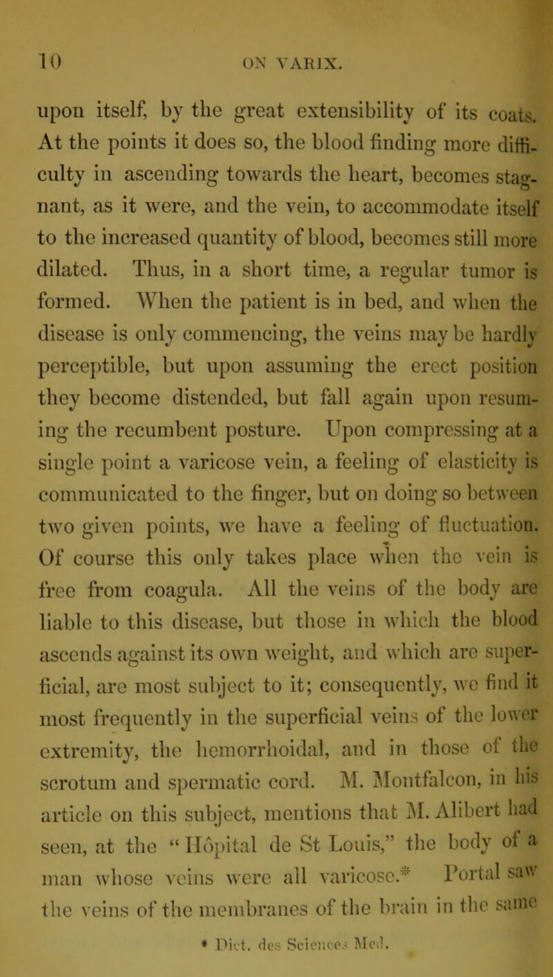 upon itself, by the great extensibility of its coats. At the points it does so, the blood finding more diffi- culty in ascending towards the heart, becomes stag- nant, as it were, and the vein, to accommodate itself to the increased quantity of blood, becomes still more dilated. Thus, in a short time, a regular tumor is formed. When the patient is in bed, and when the disease is only commencing, the veins may be hardly perceptible, but upon assuming the erect position they become distended, but fall again upon resum- ing the recumbent posture. Upon compressing at a single point a varicose vein, a feeling of elasticity is communicated to the finger, but on doing so between two given points, we have a feeling of fluctuation. ♦ Of course this only takes place when the vein is free from coagula. All the veins of the body are liable to this disease, but those in which the blood ascends against its own weight, and which are super- ficial, are most subject to it; consequently, we find it most frequently in the superficial veins of the lower extremity, the hemorrhoidal, and in those ot the scrotum and spermatic cord. M. Montfalcon, in his article on this subject, mentions that M. Alibert had seen, at the “ Hopital de St Louis,” the body ot a man whose veins were all varicose.' Portal saw the veins of the membranes of the brain in the same * Diet, des Sciences Med.