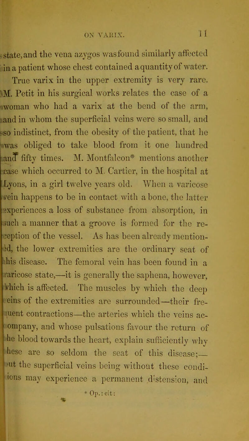 . state, and the vena azygos was found similarly affected tin a patient whose chest contained aquantityof water. True varix in the upper extremity is very rare. ' M. Petit in his surgical works relates the case of a woman who had a varix at the bend of the arm, ; and in whom the superficial veins were so small, and f-so indistinct, from the obesity of the patient, that he was obliged to take blood from it one hundred antf fifty times. M. Montfalcon* mentions another case which occurred to M. Cartier, in the hospital at Lyons, in a girl twelve years old. When a varicose vrein happens to be in contact with a bone, the latter experiences a loss of substance from absorption, in such a manner that a groove is formed for the re- ception of the vessel. As has been already mention- id, the lower extremities are the ordinary seat of his disease. The femoral vein has been found in a varicose state,—it is generally the saphena, however, vhich is affected. The muscles by which the deep eins of the extremities are surrounded—their fre- uent contractions—the arteries which the veins ac- ompany, and whose pulsations favour the return of he blood towards the heart, explain sufficiently why hesc are so seldom the seat of this disease; 'Ut the superficial veins being without these condi- tons may experience a permanent distension, and * Op.: cit: %