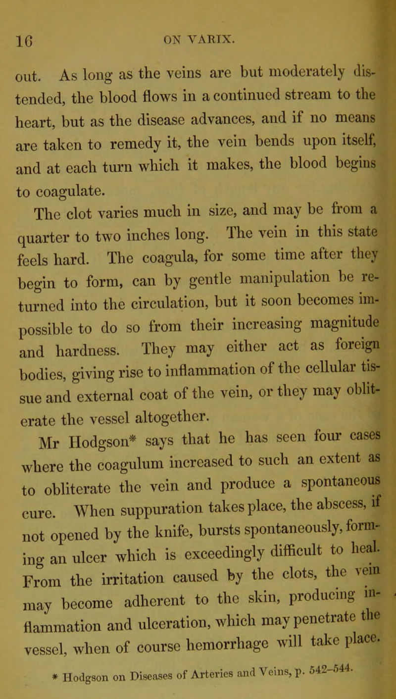 out. As long as the veins are but moderately dis- tended, the blood flows in a continued stream to the heart, but as the disease advances, and if no means are taken to remedy it, the vein bends upon itself, and at each turn which it makes, the blood begins to coagulate. The clot varies much in size, and may be from a quarter to two inches long. The vein in this state feels hard. The coagula, for some time after they begin to form, can by gentle manipulation be re- turned into the circulation, but it soon becomes im- possible to do so from their increasing magnitude and hardness. They may either act as foreign bodies, giving rise to inflammation of the cellular tis- sue and external coat of the vein, or they may oblit- erate the vessel altogether. Mr Hodgson* says that he has seen four cases where the coagulum increased to such an extent as to obliterate the vein and produce a spontaneous cure. When suppuration takes place, the abscess, if not opened by the knife, bursts spontaneously, form- ing an ulcer which is exceedingly difficult to heal. From the irritation caused by the clots, the >ein may become adherent to the skin, producing in- flammation and ulceration, which may penetrate the vessel, when of course hemorrhage will take place. and Veins, p. 542-544. * Hodgson on Diseases of Arteries