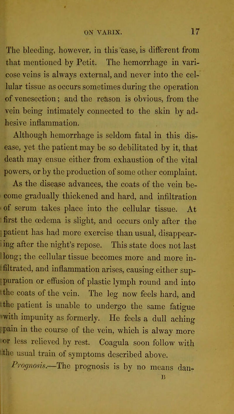 The bleeding, however, in this case, is different from that mentioned by Petit. The hemorrhage in vari- cose veins is always external, and never into the cel- lular tissue as occurs sometimes during the operation of venesection; and the reason is obvious, from the vein being intimately connected to the skin by ad- hesive inflammation. Although hemorrhage is seldom fatal in this dis- ease, yet the patient may be so debilitated by it, that death may ensue either from exhaustion of the vital powers, or by the production of some other complaint. As the disease advances, the coats of the vein be- come gradually thickened and hard, and infiltration * of serum takes place into the cellular tissue. At : first the oedema is slight, and occurs only after the i patient has had more exercise than usual, disappear- ing after the night’s repose. This state does not last long; the cellular tissue becomes more and more in- filtrated, and inflammation arises, causing either sup- puration or effusion of plastic lymph round and into the coats of the vein. The leg now feels hard, and the patient is unable to undergo the same fatigue ■with impunity as formerly. He feels a dull aching 1 Pain in the course of the vein, which is alway more or less relieved by rest. Coagula soon follow with the usual train of symptoms described above. Prognosis.—The prognosis is by no means dan- 13