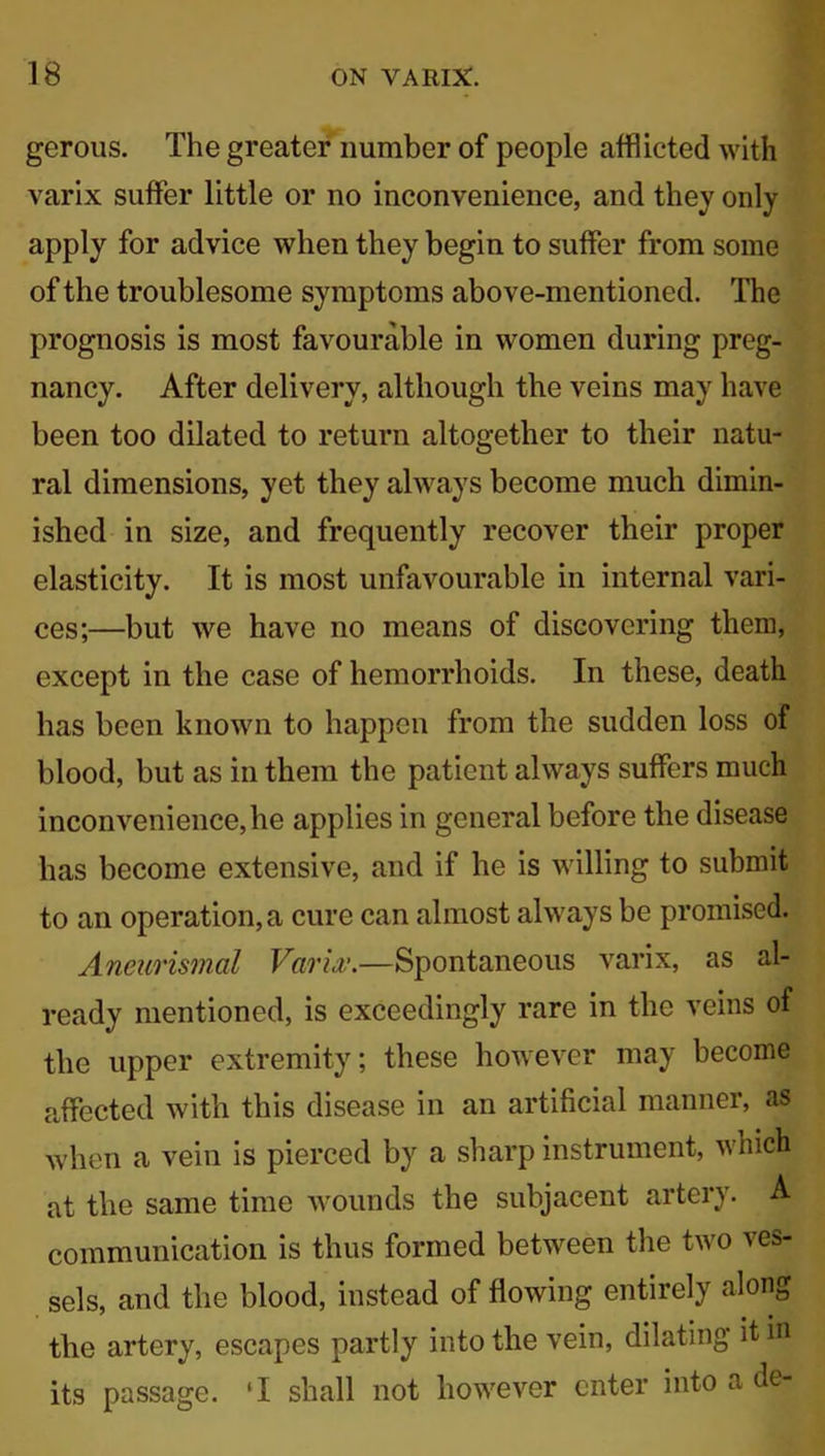 gerous. The greater number of people afflicted with varix suffer little or no inconvenience, and they only apply for advice when they begin to suffer from some of the troublesome symptoms above-mentioned. The prognosis is most favourable in women during preg- nancy. After delivery, although the veins may have been too dilated to return altogether to their natu- ral dimensions, yet they always become much dimin- ished in size, and frequently recover their proper elasticity. It is most unfavourable in internal vari- ces;—but we have no means of discovering them, except in the case of hemorrhoids. In these, death has been known to happen from the sudden loss of blood, but as in them the patient always suffers much inconvenience, he applies in general before the disease has become extensive, and if he is willing to submit to an operation, a cure can almost always be promised. Aneurismcil Varix.—Spontaneous varix, as al- ready mentioned, is exceedingly rare in the veins of the upper extremity; these however may become affected with this disease in an artificial manner, as when a vein is pierced by a sharp instrument, which at the same time wounds the subjacent artery. A communication is thus formed between the two ves- sels, and the blood, instead of flowing entirely along ' • i * the artery, escapes partly into the vein, dilating itm its passage. ‘I shall not however enter into a de-