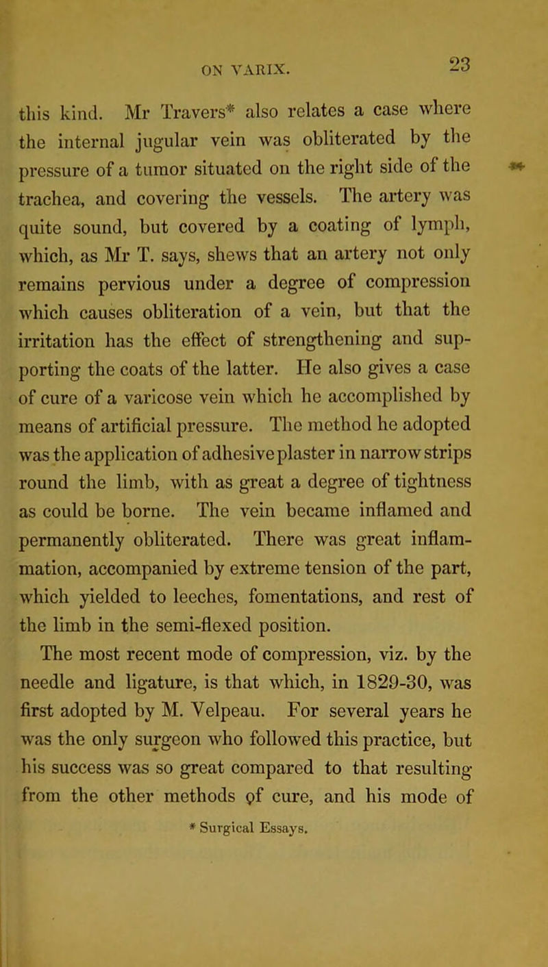 this kind. Mr Travers* also relates a case where the internal jugular vein was obliterated by the pressure of a tumor situated on the right side of the trachea, and covering the vessels. The artery was quite sound, but covered by a coating of lymph, which, as Mr T. says, shews that an artery not only remains pervious under a degree of compression which causes obliteration of a vein, but that the irritation has the effect of strengthening and sup- porting the coats of the latter. He also gives a case of cure of a varicose vein which he accomplished by means of artificial pressure. The method he adopted was the application of adhesive plaster in narrow strips round the limb, with as great a degree of tightness as could be borne. The vein became inflamed and permanently obliterated. There was great inflam- mation, accompanied by extreme tension of the part, which yielded to leeches, fomentations, and rest of the limb in the semi-flexed position. The most recent mode of compression, viz. by the needle and ligature, is that which, in 1829-30, was first adopted by M. Velpeau. For several years he was the only surgeon who followed this practice, but his success was so great compared to that resulting from the other methods pf cure, and his mode of * Surgical Essays.