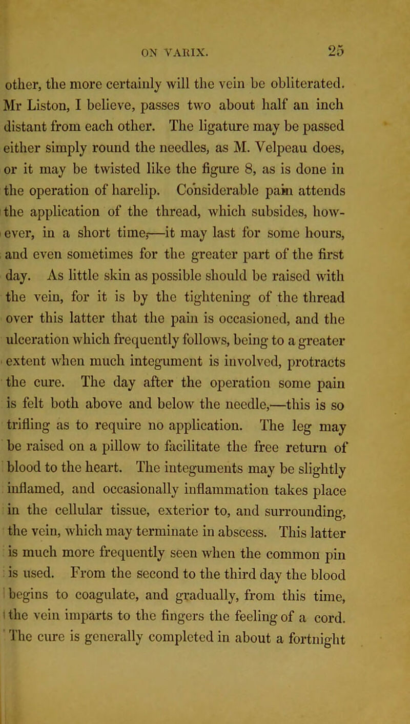 other, the more certainly will the vein be obliterated. Mr Liston, I believe, passes two about half an inch distant from each other. The ligature may be passed either simply round the needles, as M. Velpeau does, or it may be twisted like the figure 8, as is done in the operation of harelip. Considerable pain attends the application of the thread, which subsides, how- ever, in a short time,—it may last for some hours, and even sometimes for the greater part of the first day. As little skin as possible should be raised with the vein, for it is by the tightening of the thread over this latter that the pain is occasioned, and the ulceration which frequently follow's, being to a greater extent when much integument is involved, protracts the cure. The day after the operation some pain is felt both above and below the needle,—this is so trifling as to require no application. The leg may be raised on a pillow to facilitate the free return of blood to the heart. The integuments may be slightly inflamed, and occasionally inflammation takes place in the cellular tissue, exterior to, and surrounding, the vein, which may terminate in abscess. This latter is much more frequently seen when the common pin is used. From the second to the third day the blood begins to coagulate, and gradually, from this time, the vein imparts to the fingers the feeling of a cord. The cure is generally completed in about a fortnight