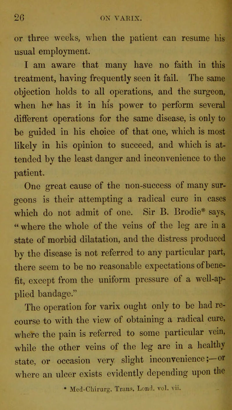 or three weeks, when the patient can resume his usual employment. I am aware that many have no faith in this treatment, having frequently seen it fail. The same objection holds to all operations, and the surgeon, when he* has it in his power to perform several different operations for the same disease, is only to be guided in his choice of that one, which is most likely in his opinion to succeed, and which is at- tended by the least danger and inconvenience to the patient. One great cause of the non-success of many sur- geons is their attempting a radical cure in cases which do not admit of one. Sir B. Brodie* says, «where the whole of the veins of the leg are in a state of morbid dilatation, and the distress produced by the disease is not referred to any particular part, there seem to be no reasonable expectations of bene- fit, except from the uniform pressure of a well-ap- plied bandage.” The operation for varix ought only to be had re- course to with the view of obtaining a radical cure, where the pain is referred to some particular vein, while the other veins of the leg are in a healthy state, or occasion very slight inconvenienceor where an ulcer exists evidently depending upon the
