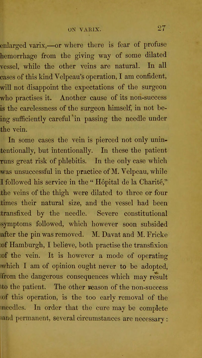 enlarged varix,—or where there is fear of profuse hemorrhage from the giving way of some dilated vessel, while the other veins are natural. In all cases of this kind Velpeau’s operation, I am confident, will not disappoint the expectations of the surgeon who practises it. Another cause of its non-success is the carelessness of the surgeon himself, in not be- ing sufficiently careful ’in passing the needle under the vein. In some cases the vein is pierced not only unin- tentionally, but intentionally. In these the patient runs great risk of phlebitis. In the only case which was unsuccessful in the practice of M. Velpeau, while II followed his service in the “ Hopital de la Charite,” the veins of the thigh were dilated to three or four times their natural size, and the vessel had been transfixed by the needle. Severe constitutional symptoms followed, which however soon subsided after the pin was removed. M. Davat and M. Fricke of Hamburgh, I believe, both practise the transfixion of the vein. It is however a mode of operating which I am of opinion ought never to be adopted, from the dangerous consequences which may result to the patient. The other reason of the non-success •of this operation, is the too early removal of the needles. In order that the cure may be complete and permanent, several circumstances are necessary :