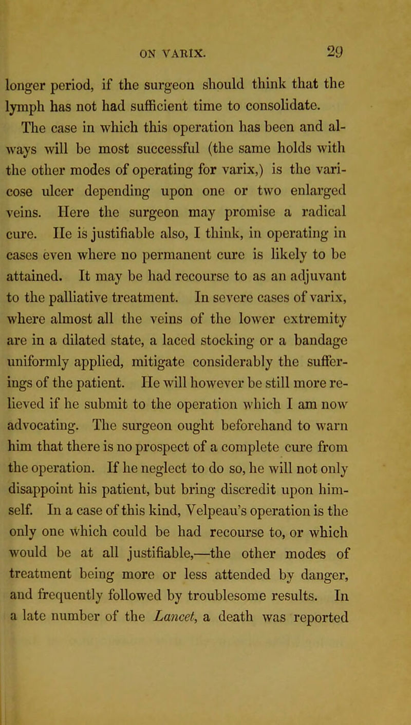 longer period, if the surgeon should think that the lymph has not had sufficient time to consolidate. The case in which this operation has been and al- ways will be most successful (the same holds with the other modes of operating for varix,) is the vari- cose ulcer depending upon one or two enlarged veins. Here the surgeon may promise a radical cure. He is justifiable also, I think, in operating in cases even where no permanent cure is likely to be attained. It may be had recourse to as an adjuvant to the palliative treatment. In severe cases of varix, where almost all the veins of the lower extremity are in a dilated state, a laced stocking or a bandage uniformly applied, mitigate considerably the suffer- ings of the patient. He will however be still more re- lieved if he submit to the operation which I am now advocating. The surgeon ought beforehand to warn him that there is no prospect of a complete cure from the operation. If he neglect to do so, he will not only disappoint his patient, but bring discredit upon him- self. In a case of this kind, Velpeau’s operation is the only one which could be had recourse to, or which would be at all justifiable,—the other modes of treatment being more or less attended by danger, and frequently followed by troublesome results. In a late number of the Lancet, a death was reported