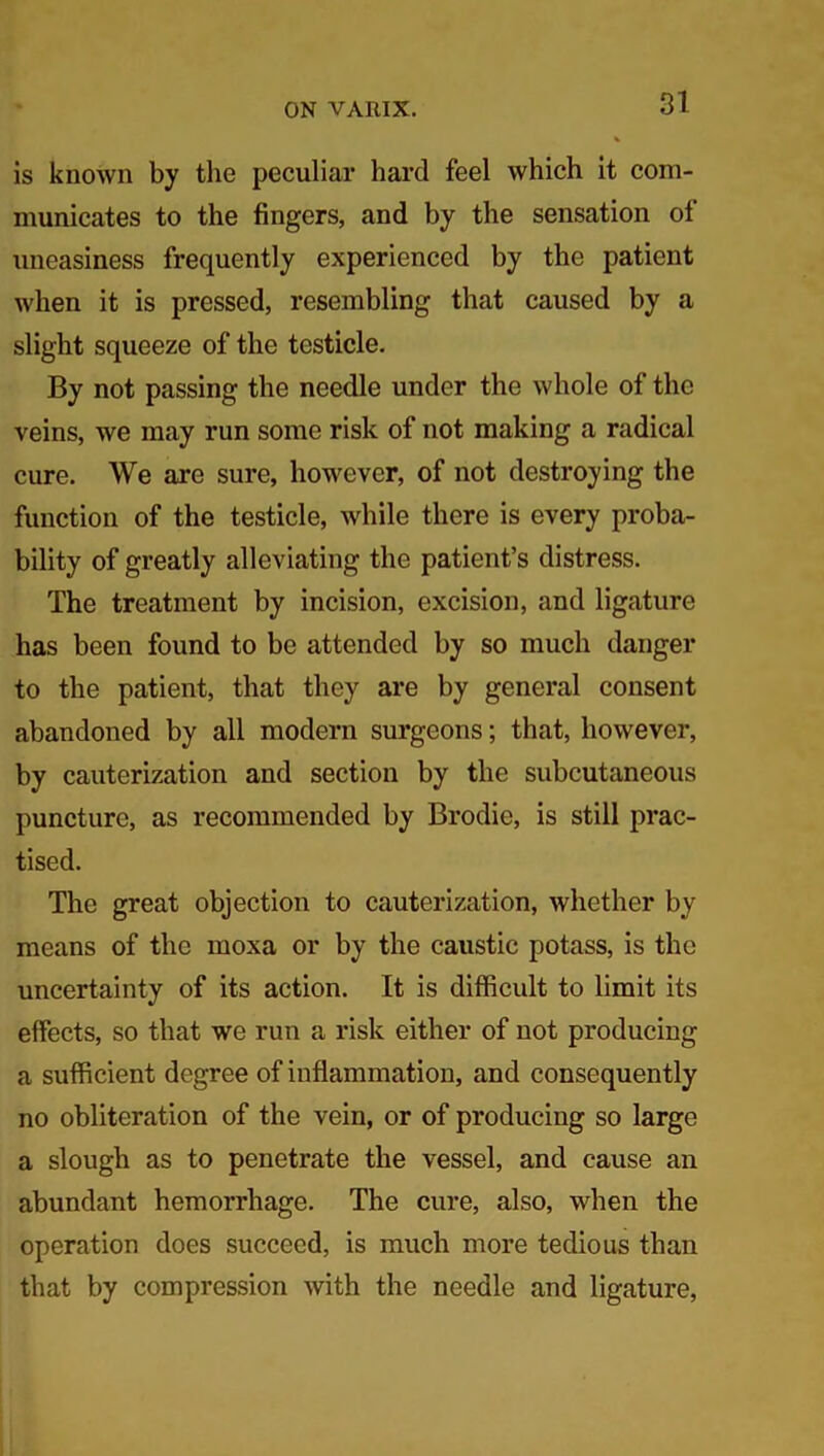 is known by the peculiar hard feel which it com- municates to the fingers, and by the sensation of uneasiness frequently experienced by the patient when it is pressed, resembling that caused by a slight squeeze of the testicle. By not passing the needle under the whole of the veins, we may run some risk of not making a radical cure. We are sure, however, of not destroying the function of the testicle, while there is every proba- bility of greatly alleviating the patient’s distress. The treatment by incision, excision, and ligature has been found to be attended by so much danger to the patient, that they are by general consent abandoned by all modern surgeons; that, however, by cauterization and section by the subcutaneous puncture, as recommended by Brodie, is still prac- tised. The great objection to cauterization, whether by means of the moxa or by the caustic potass, is the uncertainty of its action. It is difficult to limit its effects, so that we run a risk either of not producing a sufficient degree of inflammation, and consequently no obliteration of the vein, or of producing so large a slough as to penetrate the vessel, and cause an abundant hemorrhage. The cure, also, when the operation does succeed, is much more tedious than that by compression with the needle and ligature,